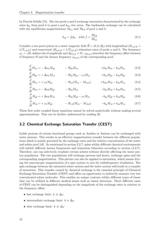 Chapter 3. Magnetization transfer
by Patrick Sch¨uke [15]. The two pools a and b exchange saturation characterized by the exchange
rates kba from pool b to pool a and kab vice versa. The backwards exchange can be calculated
with the equilibrium magnetizations M0,a and M0,b of pool a and b.
kab = fbkb, with f =
M0,b
M0,a
(3.1)
Consider a two pool system in a static magnetic ﬁeld B = (0, 0, B0) with longitudinal (R1A/B =
1/T1A/B) and transversal (R2A/B = 1/T2A/B) relaxation rates of pools a and b. The frequency
ω1 = γB1 deﬁnes the rf amplitude and ∆ωa/b = Ω−ω0,a/b describes the frequency oﬀset between
rf frequency Ω and the larmor frequency ω0,a/b of the corresponding pool.
d
dt
Mxa = − ∆ωaMya − R2aMxa +kbaMxb − kabMxa (3.2)
d
dt
Mya = + ∆ωaMxa − R2aMya − ω1Mza +kbaMyb − kabMya (3.3)
d
dt
Mza = + ω1Mya − R1a(Mza − Mza,0) +kBaMzb − kabMza (3.4)
d
dt
Mxb = − ∆ωbMyb − R2aMxb −kbaMxb + kabMxa (3.5)
d
dt
Myb = + ∆ωbMxb − R2aMyb − ω1Mzb −kbaMyb + kabMya (3.6)
d
dt
Mzb = + ω1Myb − R1A(Mzb − Mzb,0) −kbaMzb + kabMza (3.7)
These ﬁrst order coupled linear equations cannot be solved analytically without making several
approximations. This can be further understood by reading [9].
3.2 Chemical Exchange Saturation Transfer (CEST)
Labile protons of certain functional groups such as Amides or Amines can be exchanged with
water protons. This results in an eﬀective magnetization transfer between the diﬀerent popula-
tions which is mainly governed by the exchange rates and the relative concentration of the water
and solute pool [16]. As mentioned in section 2.2.7, spins within diﬀerent chemical environments
will exhibit diﬀerent larmor frequencies and relaxation behaviors according to section (2.2.7).
Therefore, one can selectively irradiate certain solutes without directly aﬀecting the water pro-
ton population. The two populations will exchange protons and hence, exchange spins and the
corresponding magnetization. This picture can also be applied to saturation, which means driv-
ing the macroscopic magnetization of a spin system to zero by radiofrequency irradiation. The
spin exchange between the saturated solute system and the water system will result in a transfer
of saturation. This transfer caused by chemical exchange is the essential principle of Chemical
Exchange Saturation Transfer (CEST) and oﬀers an opportunity to indirectly measure very low
concentrated solute molecules. This enables an unique contrast within diﬀerent types of tissue
that can be utilized in diﬀerent medical issues such as tumor detection. Three diﬀerent cases
of CEST can be distinguished depending on the magnitude of the exchange rates in relation to
the frequency oﬀset:
• fast exchange limit: k ∆ω
• intermediate exchange limit: k ≈ ∆ω
• slow exchange limit: k ∆ω
12
 