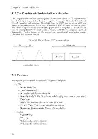 Chapter 4. Material and Methods
4.1.2 The 3D gradient echo interleaved with saturation pulses
CEST sequences can be carried out in sequential or interleaved fashion. In the sequential case,
the whole image is acquired after the saturation phase. However, in this thesis, the interleaved
principle is applied and optimized. Figure(4.2) shows the CEST imaging scheme which was
applied and further optimized in-vivo. After ns saturation pulses, nk k-space lines are acquired.
This scheme is repeated until a complete 2D k-space data set is completed. After that, another
slice can be imaged until the whole 3D volume is covered. Lastly, the whole sequence is repeated
for each oﬀset. The ﬁrst slices are not fully saturated and eventually reach a steady state between
relaxation, saturation and readout.
Figure 4.2: The interleaved CEST sequence scheme
... Readout ...Readout
tp td
ns saturation pulses
nk k-space lines
4.1.3 Parameters
The sequence parameters can be divided into two general categories:
• CEST
– No. of Pulses (np)
– Pulse duration (tp)
– B1: amplitude of the saturation pulse
– Duty Cycle (DC): The DC is deﬁned as DC =
tp
tp+td
(td = pause between pulses)
– Pulse type
– Oﬀset: The maximum oﬀset of the spectrum in ppm
– Recover Time: Time between saturation and imaging
– Number of Measurements: Number of acquired oﬀsets
• Imaging
– Segments (nk)
– Flip angle
– Te (always chosen to be minimal)
– Tr (always chosen to be minimal)
16
 