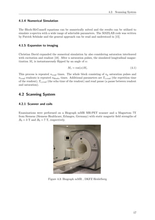 4.2. Scanning System
4.1.4 Numerical Simulation
The Bloch-McConnell equations can be numerically solved and the results can be utilized to
simulate z-spectra with a wide range of selectable parameters. The MATLAB code was written
by Patrick Sch¨unke and the general approach can be read and understood in [15].
4.1.5 Expansion to imaging
Christian David expanded the numerical simulation by also considering saturation interleaved
with excitation and readout [10]. After n saturation pulses, the simulated longitudinal magne-
tization Mz is instantaneously ﬂipped by an angle of α:
Mz = cos(α)Mz (4.1)
This process is repeated nread times. The whole block consisting of np saturation pulses and
nread readouts is repeated nblocks times. Additional parameters are Tr,read (the repetition time
of the readout), Te,read (the echo time of the readout) and read pause (a pause between readout
and saturation).
4.2 Scanning System
4.2.1 Scanner and coils
Examinations were performed on a Biograph mMR MR-PET scanner and a Magnetom 7T
from Siemens (Siemens Healthcare, Erlangen, Germany) with static magnetic ﬁeld strengths of
B0 = 3 T and B0 = 7 T, respectively.
Figure 4.3: Biograph mMR , DKFZ Heidelberg
17
 