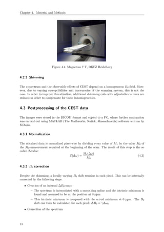 Chapter 4. Material and Methods
Figure 4.4: Magnetom 7 T, DKFZ Heidelberg
4.2.2 Shimming
The z-spectrum and the observable eﬀects of CEST depend on a homogeneous B0-ﬁeld. How-
ever, due to varying susceptibilities and inaccuracies of the scanning system, this is not the
case. In order to improve this situation, additional shimming coils with adjustable currents are
utilized in order to compensate for these inhomogeneities.
4.3 Postprocessing of the CEST data
The images were stored in the DICOM format and copied to a PC, where further analyzation
was carried out using MATLAB (The Mathworks, Natick, Massachusetts) software written by
M.Zaiss.
4.3.1 Normalization
The obtained data is normalized pixel-wise by dividing every value of Mz by the value M0 of
the M0-measurement acquired at the beginning of the scan. The result of this step is the so
called Z-value:
Z(∆ω) =
Mz(∆ω)
M0
(4.2)
4.3.2 B0 correction
Despite the shimming, a locally varying B0 shift remains in each pixel. This can be internally
corrected by the following steps:
• Creation of an internal ∆B0-map:
– The spectrum is interpolated with a smoothing spline and the intrinsic minimum is
found and assumed to be at the position at 0 ppm
– This intrinsic minimum is compared with the actual minimum at 0 ppm. The B0
shift can then be calculated for each pixel: ∆B0 = γ∆ω0
• Correction of the spectrum
18
 