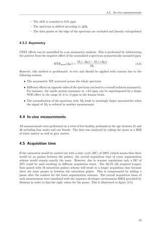 4.4. In-vivo measurements
– The shift is rounded to 0.01 ppm
– The spectrum is shifted according to ∆B0
– The data points at the edge of the spectrum are excluded and linearly extrapolated
4.3.3 Asymmetry
CEST eﬀects can be quantiﬁed by a an asymmetry analysis. This is performed by substracting
the positive from the negative oﬀset of the normalized z-spectrum symmetrically around 0 ppm:
MTRasym(∆ω) =
Mz(−∆ω) − Mz(+∆ω)
M0
(4.3)
However, this method is problematic in-vivo and should be applied with caution due to the
following reasons:
• The asymmetric MT scattered across the whole spectrum
• Diﬀerent eﬀects on opposite sides of the spectrum can lead to a overall reduced asymmetry.
For instance, the amide proton resonance at +3.5 ppm can be superimposed by a larger
NOE eﬀect in the range of -2 to -5 ppm in the human brain.
• The normalization of the spectrum with M0 leads to seemingly larger asymmetries when
the signal of M0 is reduced in another measurement.
4.4 In-vivo measurements
All measurements were performed on a total of ﬁve healthy probands in the age between 21 and
26 including four males and one female. The data was analyzed by taking the mean in a ROI
of white matter as well as grey matter.
4.5 Acquisition time
If the saturation would be carried out with a duty cycle (DC) of 100% (which means that there
would be no pauses between the pulses), the overall acquisition time of every segmentation
scheme would remain exactly the same. However, due to scanner regulations only a DC of
50% could be used resulting in diﬀerent acquisition times. The 32/16 (32 acquired k-space
lines paired with 16 saturation pulses) scheme will result in a longer acquisition time because
there are more pauses in between the saturation pulses. This is compensated by adding a
pause after the readout for the lower segmentation schemes. The overall acquisition times of
each measurement were simulated with the sequence developer environment IDEA provided by
Siemens in order to ﬁnd the right values for the pause. This is illustrated in ﬁgure (4.5).
19
 