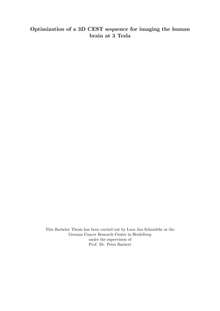 Optimization of a 3D CEST sequence for imaging the human
brain at 3 Tesla
This Bachelor Thesis has been carried out by Luca Jan Schmidtke at the
German Cancer Research Center in Heidelberg
under the supervision of
Prof. Dr. Peter Bachert
 