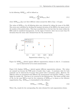 5.1. Optimization of the segmentation scheme
In the following, MTRaysm will be deﬁned as:
MTRaysm =
3
i=0
MTRaysm,i(∆ω) (5.1)
where MTRaysm,i(∆ω) are three diﬀerent values around the oﬀset of ∆ω = 3.5 ppm.
The values of MTRaysm for all following plots were obtained by taking the mean of the ROI.
The errors were calculated by dividing the standard deviation of the ROI by the square root of
the number of the pixels within. This step is justiﬁed due to the fact that the tissue within the
ROI could be considered homogeneous. In the region of interest, there was no more than 5%
deviation from the mean value obtained from the M0 measurement.
2/1 4/2 8/4 16/8 32/16
−0.15
−0.1
−5 · 10−2
Segmentation scheme (np / nk)
MTRasym
Proband 1
Proband 2
Figure 5.2: MTRasym plotted against diﬀerent segmentation schemes in slice 6. A maximum
can be observed for 8/4 in both measurements.
Figure (5.2) displays MTRasym’ plotted against diﬀerent segmentation schemes. The values
are summed up because the NOE peak is broader than 1 ppm. A maximum value for both
probands can be observed for 8 k-space lines paired with 4 saturation pulses. However, the
diﬀerent values are normalized with diﬀerent M0 measurements and therefore, MTRasym seems
higher for smaller M0. This has to be corrected in the following way: The lowest average value
of M0 (in the same ROI as used for the evaluation of MTRasym) is chosen as the reference
magnetization M0,0. MTRasym is renormalized to this reference:
MTR∗
asym = MTRasym ·
M0,i
M0,0
(5.2)
Where M0,i stands for the corresponding M0 value obtained for each segmentation scheme.
23
 
