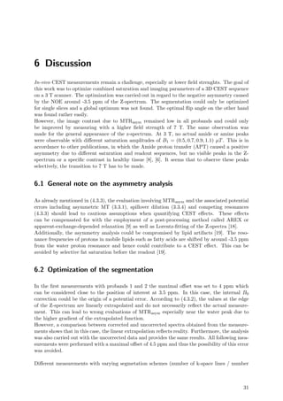 6 Discussion
In-vivo CEST measurements remain a challenge, especially at lower ﬁeld strenghts. The goal of
this work was to optimize combined saturation and imaging parameters of a 3D CEST sequence
on a 3 T scanner. The optimization was carried out in regard to the negative asymmetry caused
by the NOE around -3.5 ppm of the Z-spectrum. The segmentation could only be optimized
for single slices and a global optimum was not found. The optimal ﬂip angle on the other hand
was found rather easily.
However, the image contrast due to MTRasym remained low in all probands and could only
be improved by measuring with a higher ﬁeld strength of 7 T. The same observation was
made for the general appearance of the z-spectrum. At 3 T, no actual amide or amine peaks
were observable with diﬀerent saturation amplitudes of B1 = (0.5, 0.7, 0.9, 1.1) µT. This is in
accordance to other publications, in which the Amide proton transfer (APT) caused a positive
asymmetry due to diﬀerent saturation and readout sequences, but no visible peaks in the Z-
spectrum or a speciﬁc contrast in healthy tissue [8], [6]. It seems that to observe these peaks
selectively, the transition to 7 T has to be made.
6.1 General note on the asymmetry analysis
As already mentioned in (4.3.3), the evaluation involving MTRasym and the associated potential
errors including asymmetric MT (3.3.1), spillover dilution (3.3.4) and competing resonances
(4.3.3) should lead to cautious assumptions when quantifying CEST eﬀects. These eﬀects
can be compensated for with the employment of a post-processing method called AREX or
apparent-exchange-depended relaxation [9] as well as Lorentz-ﬁtting of the Z-spectra [18].
Additionally, the asymmetry analysis could be compromised by lipid artifacts [19]. The reso-
nance frequencies of protons in mobile lipids such as fatty acids are shifted by around -3.5 ppm
from the water proton resonance and hence could contribute to a CEST eﬀect. This can be
avoided by selective fat saturation before the readout [19].
6.2 Optimization of the segmentation
In the ﬁrst measurements with probands 1 and 2 the maximal oﬀset was set to 4 ppm which
can be considered close to the position of interest at 3.5 ppm. In this case, the internal B0
correction could be the origin of a potential error. According to (4.3.2), the values at the edge
of the Z-spectrum are linearly extrapolated and do not necessarily reﬂect the actual measure-
ment. This can lead to wrong evaluations of MTRasym especially near the water peak due to
the higher gradient of the extrapolated function.
However, a comparison between corrected and uncorrected spectra obtained from the measure-
ments shows that in this case, the linear extrapolation reﬂects reality. Furthermore, the analysis
was also carried out with the uncorrected data and provides the same results. All following mea-
surements were performed with a maximal oﬀset of 4.5 ppm and thus the possibility of this error
was avoided.
Diﬀerent measurements with varying segmetation schemes (number of k-space lines / number
31
 