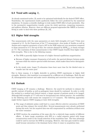 6.4. Trend with varying B1
6.4 Trend with varying B1
As already mentioned earlier, B1 needs to be optimized individually for the desired CEST eﬀect.
Nonetheless, the experimental results qualitavely follow the curve predicted by the numerical
simulation. It remains a scientiﬁc challenge to truly isolate CEST eﬀect of each metabolite. Due
to the asymmetric magnetization transfer across the whole spectrum, competing resonances,
and spillover dilution. However, there are diﬀerent proposed approaches like AREX or Lorentz-
ﬁtting in order to deal with these problems [9], [18].
6.5 Higher ﬁeld strengths
Two measurements with the same parameters at static ﬁeld strengths of 3 and 7 Tesla were
compared in 5.5. In the Z-spectrum of the 7 T measurement, clear peaks of Amides as well as
Amines and a negative asymmetry of up to 10% in the NOE region are very prominent compared
to those measured at 3 T. On top of that, the contrast obtained by MTRasym is clearly stronger
at 7 T. The conclusion of these measurements is that CEST largely beneﬁts from higher static
ﬁeld strengths. This is due to the following reasons:
• The SNR is generally higher because of a higher thermal equilibrium magnetization
• Because of higher resonance frequencies of all nuclei, the spectral distance between peaks
increases while the relative spectral width decreases, which makes them better distinguish-
able
• In the steady state, longer T1-relaxation times leave more time for the labeled state to
transfer into the water pool
Due to these reasons, it is highly desirable to perform CEST experiments at higher ﬁeld
strengths. However, this transition is accompanied by a diﬀerent set of challenges. Both B0 and
B1 inhomogeneities increase and make correct shimming and correction even more important.
6.6 Outlook
CEST imaging at 3T remains a challenge. However, the search for methods to enhance the
speciﬁc contrast of healthy as well as pathogenic tissue should be continued. In order to verify
the method in a medical and clinical context, a larger amount of patients needs to be imaged.
Although ﬁeld strengths of 7 T will soon be incorporated into clinical practice, the availability
in the following years will remain low compared to 3 T scanners. The following approaches
might further improve CEST imaging at lower ﬁeld strengths:
• The usage of adiabatic pulses could lead to a more eﬀective selective saturation of CEST
pools and thus enhance the overall eﬀect. Several measurements were already performed
during this work, but the acquired data was still compromised by oscillation artifacts near
the water resonance
• CEST involves the acquisition of the same slice for a relatively large number of diﬀerent
oﬀsets. A faster image acquisition with EPI or a radial sequence paired with image
reconstruction result in the overall reduction of the acquisition time. The time advantage
could be used to increase the SNR by averaging. However, this time gain would be rather
small because saturation is the dominant factor when it comes to acquisition time.
33
 