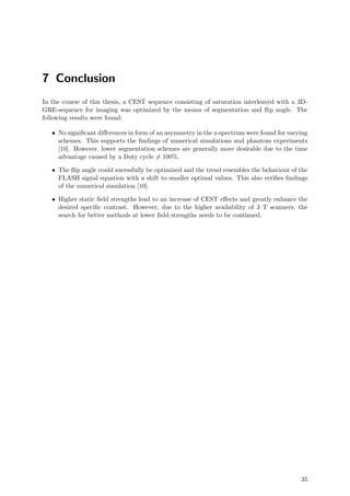 7 Conclusion
In the course of this thesis, a CEST sequence consisting of saturation interleaved with a 3D-
GRE-sequence for imaging was optimized by the means of segmentation and ﬂip angle. The
following results were found:
• No signiﬁcant diﬀerences in form of an asymmetry in the z-spectrum were found for varying
schemes. This supports the ﬁndings of numerical simulations and phantom experiments
[10]. However, lower segmentation schemes are generally more desirable due to the time
advantage caused by a Duty cycle = 100%.
• The ﬂip angle could sucessfully be optimized and the trend resembles the behaviour of the
FLASH signal equation with a shift to smaller optimal values. This also veriﬁes ﬁndings
of the numerical simulation [10].
• Higher static ﬁeld strengths lead to an increase of CEST eﬀects and greatly enhance the
desired speciﬁc contrast. However, due to the higher availability of 3 T scanners, the
search for better methods at lower ﬁeld strengths needs to be continued.
35
 