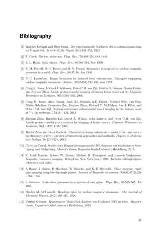 Bibliography
[1] Walther Gerlach and Otto Stern. Der experimentelle Nachweis der Richtungsquantelung
im Magnetfeld. Zeitschrift f¨ur Physik, 9(1):349–352, 1922.
[2] F. Bloch. Nuclear induction. Phys. Rev., 70:460–474, Oct 1946.
[3] E. L. Hahn. Spin echoes. Phys. Rev., 80:580–594, Nov 1950.
[4] E. M. Purcell, H. C. Torrey, and R. V. Pound. Resonance absorption by nuclear magnetic
moments in a solid. Phys. Rev., 69:37–38, Jan 1946.
[5] P. C. Lauterbur. Image formation by induced local interactions: Examples employing
nuclear magnetic resonance. Nature., 242(5394):190–191, mar 1973.
[6] Craig K. Jones, Michael J. Schlosser, Peter C.M. van Zijl, Martin G. Pomper, Xavier Golay,
and Jinyuan Zhou. Amide proton transfer imaging of human brain tumors at 3t. Magnetic
Resonance in Medicine, 56(3):585–592, 2006.
[7] Craig K. Jones, Alan Huang, Jiadi Xu, Richard A.E. Edden, Michael Schr, Jun Hua,
Nikita Oskolkov, Domenico Zac, Jinyuan Zhou, Michael T. McMahon, Jay J. Pillai, and
Peter C.M. van Zijl. Nuclear overhauser enhancement (noe) imaging in the human brain
at 7 t. NeuroImage, 77:114 – 124, 2013.
[8] Jinyuan Zhou, Bachchu Lal, David A. Wilson, John Laterra, and Peter C.M. van Zijl.
Amide proton transfer (apt) contrast for imaging of brain tumors. Magnetic Resonance in
Medicine, 50(6):1120–1126, 2003.
[9] Moritz Zaiss and Peter Bachert. Chemical exchange saturation transfer (cest) and mr z -
spectroscopy in vivo : a review of theoretical approaches and methods. Physics in Medicine
and Biology, 58(22):R221, 2013.
[10] Christian David. Studie einer Magnetisierungstransfer-MR-Sequenz mit kombinierter Saet-
tigung und Bildgebung. Master’s thesis, Ruprecht-Karls-Universitt Heidelberg, 2015.
[11] E. Mark Haacke, Robert W. Brown, Michael R. Thompson, and Ramesh Venkatesan.
Magnetic resonance imaging. Wiley-Liss, New York [u.a.], 1999. Includes bibliographical
references and index.
[12] A Haase, J Frahm, D Matthaei, W Hanicke, and K.-D Merboldt. Flash imaging. rapid
nmr imaging using low ﬂip-angle pulses. Journal of Magnetic Resonance (1969), 67(2):258
– 266, 1986.
[13] I. Solomon. Relaxation processes in a system of two spins. Phys. Rev., 99:559–565, Jul
1955.
[14] Harden M. McConnell. Reaction rates by nuclear magnetic resonance. The Journal of
Chemical Physics, 28(3):430–431, 1958.
[15] Patrick Sch¨unke. Quantitative Multi-Pool-Analyse von Glukose-CEST in vitro. Master’s
thesis, Ruprecht-Karls-Universitt Heidelberg, 2013.
37
 