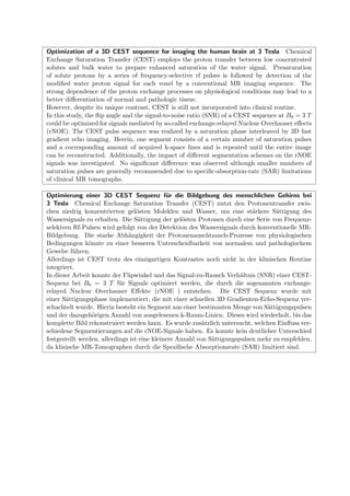 Optimization of a 3D CEST sequence for imaging the human brain at 3 Tesla Chemical
Exchange Saturation Transfer (CEST) employs the proton transfer between low concentrated
solutes and bulk water to prepare enhanced saturation of the water signal. Presaturation
of solute protons by a series of frequency-selective rf pulses is followed by detection of the
modiﬁed water proton signal for each voxel by a conventional MR imaging sequence. The
strong dependence of the proton exchange processes on physiological conditions may lead to a
better diﬀerentiation of normal and pathologic tissue.
However, despite its unique contrast, CEST is still not incorporated into clinical routine.
In this study, the ﬂip angle and the signal-to-noise ratio (SNR) of a CEST sequence at B0 = 3 T
could be optimized for signals mediated by so-called exchange-relayed Nuclear Overhauser eﬀects
(rNOE). The CEST pulse sequence was realized by a saturation phase interleaved by 3D fast
gradient echo imaging. Herein, one segment consists of a certain number of saturation pulses
and a corresponding amount of acquired k-space lines and is repeated until the entire image
can be reconstructed. Additionally, the impact of diﬀerent segmentation schemes on the rNOE
signals was investigated. No signiﬁcant diﬀerence was observed although smaller numbers of
saturation pulses are generally recommended due to speciﬁc-absorption-rate (SAR) limitations
of clinical MR tomographs.
Optimierung einer 3D CEST Sequenz f¨ur die Bildgebung des menschlichen Gehirns bei
3 Tesla Chemical Exchange Saturation Transfer (CEST) nutzt den Protonentransfer zwis-
chen niedrig konzentrierten gel¨osten Moleklen und Wasser, um eine st¨arkere S¨attigung des
Wassersignals zu erhalten. Die S¨attigung der gel¨osten Protonen durch eine Serie von Frequenz-
selekiven Rf-Pulsen wird gefolgt von der Detektion des Wassersignals durch konventionelle MR-
Bildgebung. Die starke Abh¨angigkeit der Protonenauschtausch-Prozesse von physiologischen
Bedingungen k¨onnte zu einer besseren Unterscheidbarkeit von normalem und pathologischem
Gewebe f¨uhren.
Allerdings ist CEST trotz des einzigartigen Kontrastes noch nicht in der klinischen Routine
integriert.
In dieser Arbeit konnte der Flipwinkel und das Signal-zu-Rausch Verh¨altnis (SNR) einer CEST-
Sequenz bei B0 = 3 T f¨ur Signale optimiert werden, die durch die sogenannten exchange-
relayed Nuclear Overhauser Eﬀekte (rNOE ) entstehen. Die CEST Sequenz wurde mit
einer S¨attigungsphase implementiert, die mit einer schnellen 3D Gradienten-Echo-Sequenz ver-
schachtelt wurde. Hierin besteht ein Segment aus einer bestimmten Menge von S¨attigungspulsen
und der dazugeh¨origen Anzahl von ausgelesenen k-Raum-Linien. Dieses wird wiederholt, bis das
komplette Bild rekonstruiert werden kann. Es wurde zus¨atzlich untersucht, welchen Einﬂuss ver-
schiedene Segmentierungen auf die rNOE-Signale haben. Es konnte kein deutlicher Unterschied
festgestellt werden, allerdings ist eine kleinere Anzahl von S¨attigungspulsen mehr zu empfehlen,
da klinische MR-Tomographen durch die Speziﬁsche Absorptionsrate (SAR) limitiert sind.
 
