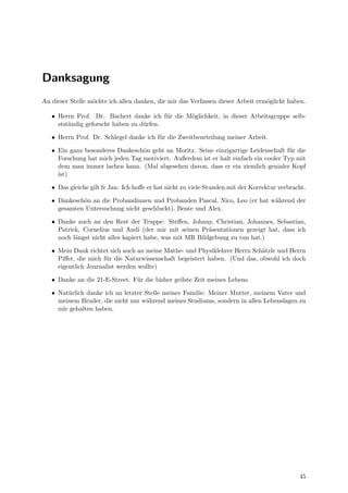 Danksagung
An dieser Stelle m¨ochte ich allen danken, die mir das Verfassen dieser Arbeit erm¨oglicht haben.
• Herrn Prof. Dr. Bachert danke ich f¨ur die M¨oglichkeit, in dieser Arbeitsgruppe selb-
stst¨andig geforscht haben zu d¨urfen.
• Herrn Prof. Dr. Schlegel danke ich f¨ur die Zweitbeurteilung meiner Arbeit.
• Ein ganz besonderes Dankesch¨on geht an Moritz. Seine einzigartige Leidenschaft f¨ur die
Forschung hat mich jeden Tag motiviert. Außerdem ist er halt einfach ein cooler Typ mit
dem man immer lachen kann. (Mal abgesehen davon, dass er ein ziemlich genialer Kopf
ist)
• Das gleiche gilt fr Jan: Ich hoﬀe er hat nicht zu viele Stunden mit der Korrektur verbracht.
• Dankesch¨on an die Probandinnen und Probanden Pascal, Nico, Leo (er hat w¨ahrend der
gesamten Untersuchung nicht geschluckt), Bente und Alex.
• Danke auch an den Rest der Truppe: Steﬀen, Johnny, Christian, Johannes, Sebastian,
Patrick, Cornelius und Andi (der mir mit seinen Pr¨asentationen gezeigt hat, dass ich
noch l¨angst nicht alles kapiert habe, was mit MR Bildgebung zu tun hat.)
• Mein Dank richtet sich auch an meine Mathe- und Physiklehrer Herrn Sch¨atzle und Herrn
Piﬀer, die mich f¨ur die Naturwissenschaft begeistert haben. (Und das, obwohl ich doch
eigentlich Journalist werden wollte)
• Danke an die 21-E-Street. F¨ur die bisher geilste Zeit meines Lebens.
• Nat¨urlich danke ich an letzter Stelle meiner Familie: Meiner Mutter, meinem Vater und
meinem Bruder, die nicht nur w¨ahrend meines Studiums, sondern in allen Lebenslagen zu
mir gehalten haben.
45
 