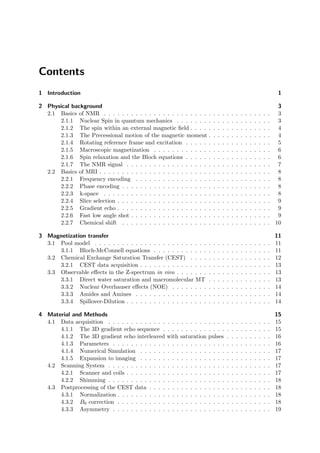 Contents
1 Introduction 1
2 Physical background 3
2.1 Basics of NMR . . . . . . . . . . . . . . . . . . . . . . . . . . . . . . . . . . . . . 3
2.1.1 Nuclear Spin in quantum mechanics . . . . . . . . . . . . . . . . . . . . . 3
2.1.2 The spin within an external magnetic ﬁeld . . . . . . . . . . . . . . . . . . 4
2.1.3 The Precessional motion of the magnetic moment . . . . . . . . . . . . . . 4
2.1.4 Rotating reference frame and excitation . . . . . . . . . . . . . . . . . . . 5
2.1.5 Macroscopic magnetization . . . . . . . . . . . . . . . . . . . . . . . . . . 6
2.1.6 Spin relaxation and the Bloch equations . . . . . . . . . . . . . . . . . . . 6
2.1.7 The NMR signal . . . . . . . . . . . . . . . . . . . . . . . . . . . . . . . . 7
2.2 Basics of MRI . . . . . . . . . . . . . . . . . . . . . . . . . . . . . . . . . . . . . . 8
2.2.1 Frequency encoding . . . . . . . . . . . . . . . . . . . . . . . . . . . . . . 8
2.2.2 Phase encoding . . . . . . . . . . . . . . . . . . . . . . . . . . . . . . . . . 8
2.2.3 k-space . . . . . . . . . . . . . . . . . . . . . . . . . . . . . . . . . . . . . 8
2.2.4 Slice selection . . . . . . . . . . . . . . . . . . . . . . . . . . . . . . . . . . 9
2.2.5 Gradient echo . . . . . . . . . . . . . . . . . . . . . . . . . . . . . . . . . . 9
2.2.6 Fast low angle shot . . . . . . . . . . . . . . . . . . . . . . . . . . . . . . . 9
2.2.7 Chemical shift . . . . . . . . . . . . . . . . . . . . . . . . . . . . . . . . . 10
3 Magnetization transfer 11
3.1 Pool model . . . . . . . . . . . . . . . . . . . . . . . . . . . . . . . . . . . . . . . 11
3.1.1 Bloch-McConnell equations . . . . . . . . . . . . . . . . . . . . . . . . . . 11
3.2 Chemical Exchange Saturation Transfer (CEST) . . . . . . . . . . . . . . . . . . 12
3.2.1 CEST data acquisition . . . . . . . . . . . . . . . . . . . . . . . . . . . . . 13
3.3 Observable eﬀects in the Z-spectrum in vivo . . . . . . . . . . . . . . . . . . . . . 13
3.3.1 Direct water saturation and macromolecular MT . . . . . . . . . . . . . . 13
3.3.2 Nuclear Overhauser eﬀects (NOE) . . . . . . . . . . . . . . . . . . . . . . 14
3.3.3 Amides and Amines . . . . . . . . . . . . . . . . . . . . . . . . . . . . . . 14
3.3.4 Spillover-Dilution . . . . . . . . . . . . . . . . . . . . . . . . . . . . . . . . 14
4 Material and Methods 15
4.1 Data acquisition . . . . . . . . . . . . . . . . . . . . . . . . . . . . . . . . . . . . 15
4.1.1 The 3D gradient echo sequence . . . . . . . . . . . . . . . . . . . . . . . . 15
4.1.2 The 3D gradient echo interleaved with saturation pulses . . . . . . . . . . 16
4.1.3 Parameters . . . . . . . . . . . . . . . . . . . . . . . . . . . . . . . . . . . 16
4.1.4 Numerical Simulation . . . . . . . . . . . . . . . . . . . . . . . . . . . . . 17
4.1.5 Expansion to imaging . . . . . . . . . . . . . . . . . . . . . . . . . . . . . 17
4.2 Scanning System . . . . . . . . . . . . . . . . . . . . . . . . . . . . . . . . . . . . 17
4.2.1 Scanner and coils . . . . . . . . . . . . . . . . . . . . . . . . . . . . . . . . 17
4.2.2 Shimming . . . . . . . . . . . . . . . . . . . . . . . . . . . . . . . . . . . . 18
4.3 Postprocessing of the CEST data . . . . . . . . . . . . . . . . . . . . . . . . . . . 18
4.3.1 Normalization . . . . . . . . . . . . . . . . . . . . . . . . . . . . . . . . . . 18
4.3.2 B0 correction . . . . . . . . . . . . . . . . . . . . . . . . . . . . . . . . . . 18
4.3.3 Asymmetry . . . . . . . . . . . . . . . . . . . . . . . . . . . . . . . . . . . 19
 