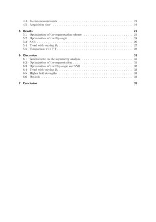 4.4 In-vivo measurements . . . . . . . . . . . . . . . . . . . . . . . . . . . . . . . . . 19
4.5 Acquisition time . . . . . . . . . . . . . . . . . . . . . . . . . . . . . . . . . . . . 19
5 Results 21
5.1 Optimization of the segmentation scheme . . . . . . . . . . . . . . . . . . . . . . 21
5.2 Optimization of the ﬂip angle . . . . . . . . . . . . . . . . . . . . . . . . . . . . . 24
5.3 SNR . . . . . . . . . . . . . . . . . . . . . . . . . . . . . . . . . . . . . . . . . . . 26
5.4 Trend with varying B1 . . . . . . . . . . . . . . . . . . . . . . . . . . . . . . . . . 27
5.5 Comparison with 7 T . . . . . . . . . . . . . . . . . . . . . . . . . . . . . . . . . . 28
6 Discussion 31
6.1 General note on the asymmetry analysis . . . . . . . . . . . . . . . . . . . . . . . 31
6.2 Optimization of the segmentation . . . . . . . . . . . . . . . . . . . . . . . . . . . 31
6.3 Optimization of the Flip angle and SNR . . . . . . . . . . . . . . . . . . . . . . . 32
6.4 Trend with varying B1 . . . . . . . . . . . . . . . . . . . . . . . . . . . . . . . . . 33
6.5 Higher ﬁeld strengths . . . . . . . . . . . . . . . . . . . . . . . . . . . . . . . . . 33
6.6 Outlook . . . . . . . . . . . . . . . . . . . . . . . . . . . . . . . . . . . . . . . . . 33
7 Conclusion 35
 