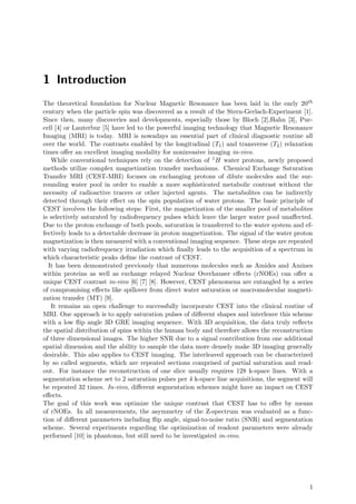 1 Introduction
The theoretical foundation for Nuclear Magnetic Resonance has been laid in the early 20th
century when the particle spin was discovered as a result of the Stern-Gerlach-Experiment [1].
Since then, many discoveries and developments, especially those by Bloch [2],Hahn [3], Pur-
cell [4] or Lauterbur [5] have led to the powerful imaging technology that Magnetic Resonance
Imaging (MRI) is today. MRI is nowadays an essential part of clinical diagnostic routine all
over the world. The contrasts enabled by the longitudinal (T1) and transverse (T2) relaxation
times oﬀer an excellent imaging modality for noninvasive imaging in-vivo.
While conventional techniques rely on the detection of 1H water protons, newly proposed
methods utilize complex magnetization transfer mechanisms. Chemical Exchange Saturation
Transfer MRI (CEST-MRI) focuses on exchanging protons of dilute molecules and the sur-
rounding water pool in order to enable a more sophisticated metabolic contrast without the
necessity of radioactive tracers or other injected agents. The metabolites can be indirectly
detected through their eﬀect on the spin population of water protons. The basic principle of
CEST involves the following steps: First, the magnetization of the smaller pool of metabolites
is selectively saturated by radiofrequency pulses which leave the larger water pool unaﬀected.
Due to the proton exchange of both pools, saturation is transferred to the water system and ef-
fectively leads to a detectable decrease in proton magnetization. The signal of the water proton
magnetization is then measured with a conventional imaging sequence. These steps are repeated
with varying radiofrequency irradiation which ﬁnally leads to the acquisition of a spectrum in
which characteristic peaks deﬁne the contrast of CEST.
It has been demonstrated previously that numerous molecules such as Amides and Amines
within proteins as well as exchange relayed Nuclear Overhauser eﬀects (rNOEs) can oﬀer a
unique CEST contrast in-vivo [6] [7] [8]. However, CEST phenomena are entangled by a series
of compromising eﬀects like spillover from direct water saturation or macromolecular magneti-
zation transfer (MT) [9].
It remains an open challenge to successfully incorporate CEST into the clinical routine of
MRI. One approach is to apply saturation pulses of diﬀerent shapes and interleave this scheme
with a low ﬂip angle 3D GRE imaging sequence. With 3D acquisition, the data truly reﬂects
the spatial distribution of spins within the human body and therefore allows the reconstruction
of three dimensional images. The higher SNR due to a signal contribution from one additional
spatial dimension and the ability to sample the data more densely make 3D imaging generally
desirable. This also applies to CEST imaging. The interleaved approach can be characterized
by so called segments, which are repeated sections comprised of partial saturation and read-
out. For instance the reconstruction of one slice usually requires 128 k-space lines. With a
segmentation scheme set to 2 saturation pulses per 4 k-space line acquisitions, the segment will
be repeated 32 times. In-vivo, diﬀerent segmentation schemes might have an impact on CEST
eﬀects.
The goal of this work was optimize the unique contrast that CEST has to oﬀer by means
of rNOEs. In all measurements, the asymmetry of the Z-spectrum was evaluated as a func-
tion of diﬀerent parameters including ﬂip angle, signal-to-noise ratio (SNR) and segmentation
scheme. Several experiments regarding the optimization of readout parameters were already
performed [10] in phantoms, but still need to be investigated in-vivo.
1
 