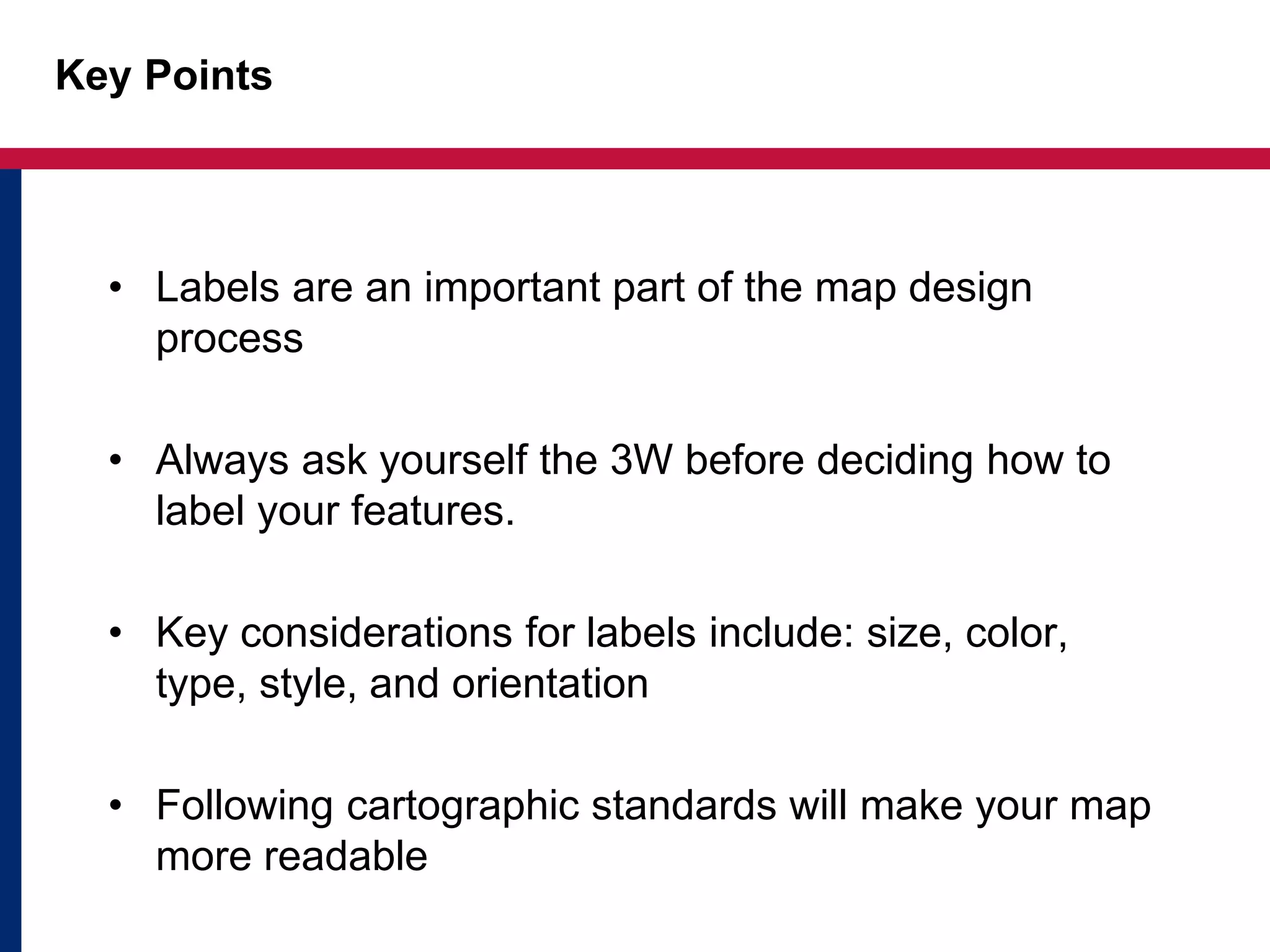 Key Points
• Labels are an important part of the map design
process
• Always ask yourself the 3W before deciding how to
label your features.
• Key considerations for labels include: size, color,
type, style, and orientation
• Following cartographic standards will make your map
more readable
 