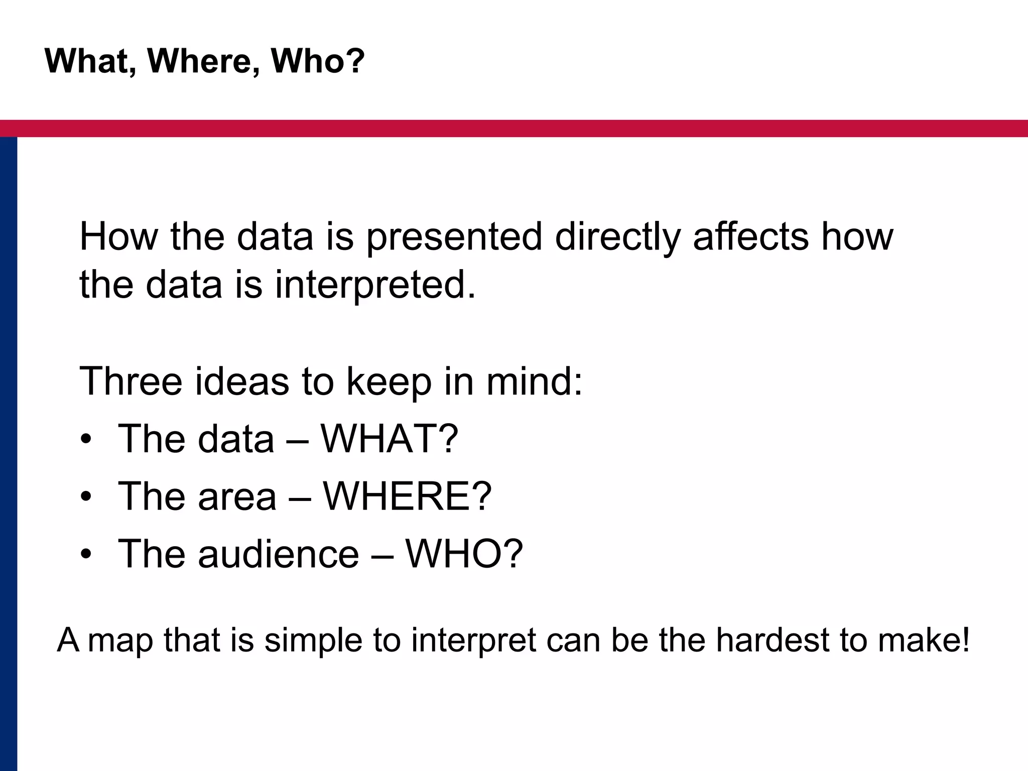 What, Where, Who?
Three ideas to keep in mind:
• The data – WHAT?
• The area – WHERE?
• The audience – WHO?
How the data is presented directly affects how
the data is interpreted.
A map that is simple to interpret can be the hardest to make!
 
