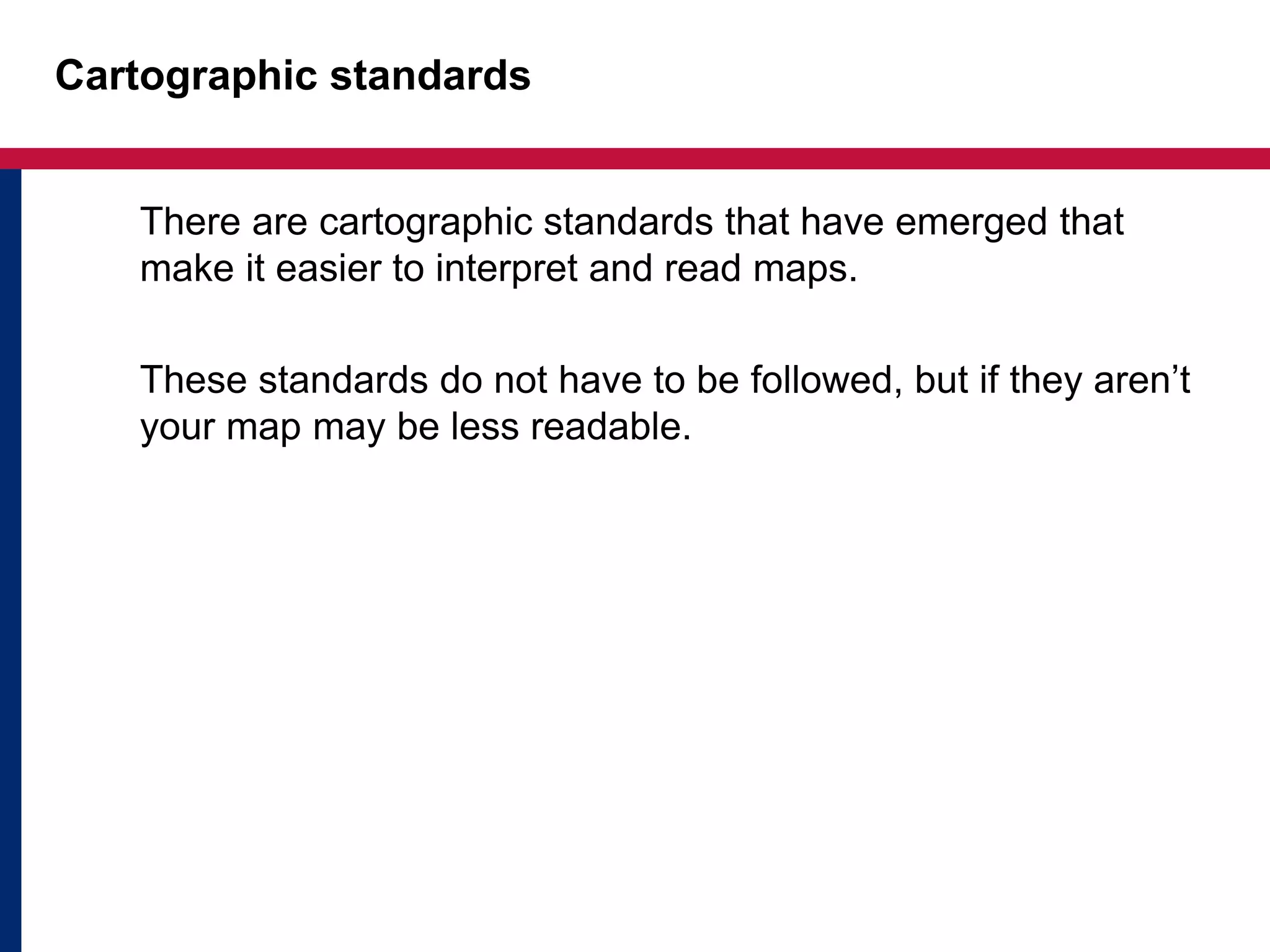 Cartographic standards
There are cartographic standards that have emerged that
make it easier to interpret and read maps.
These standards do not have to be followed, but if they aren’t
your map may be less readable.
 