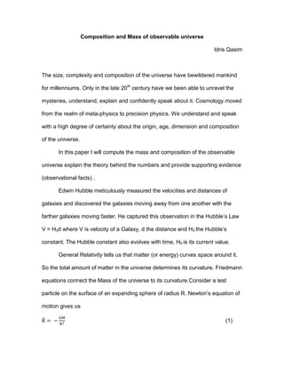 Composition and Mass of observable universe
Idris Qasim
The size, complexity and composition of the universe have bewildered mankind
for millenniums. Only in the late 20th
century have we been able to unravel the
mysteries, understand, explain and confidently speak about it. Cosmology moved
from the realm of meta-physics to precision physics. We understand and speak
with a high degree of certainty about the origin, age, dimension and composition
of the universe.
In this paper I will compute the mass and composition of the observable
universe explain the theory behind the numbers and provide supporting evidence
(observational facts) .
Edwin Hubble meticulously measured the velocities and distances of
galaxies and discovered the galaxies moving away from one another with the
farther galaxies moving faster. He captured this observation in the Hubble’s Law
V = H0d where V is velocity of a Galaxy, d the distance and H0 the Hubble’s
constant. The Hubble constant also evolves with time, H0 is its current value.
General Relativity tells us that matter (or energy) curves space around it.
So the total amount of matter in the universe determines its curvature. Friedmann
equations connect the Mass of the universe to its curvature.Consider a test
particle on the surface of an expanding sphere of radius R. Newton’s equation of
motion gives us
(1)
 
