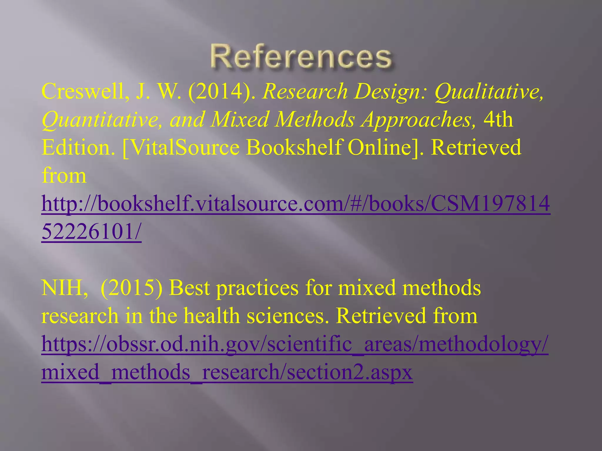 Creswell, J. W. (2014). Research Design: Qualitative,
Quantitative, and Mixed Methods Approaches, 4th
Edition. [VitalSource Bookshelf Online]. Retrieved
from
http://bookshelf.vitalsource.com/#/books/CSM197814
52226101/
NIH, (2015) Best practices for mixed methods
research in the health sciences. Retrieved from
https://obssr.od.nih.gov/scientific_areas/methodology/
mixed_methods_research/section2.aspx
 