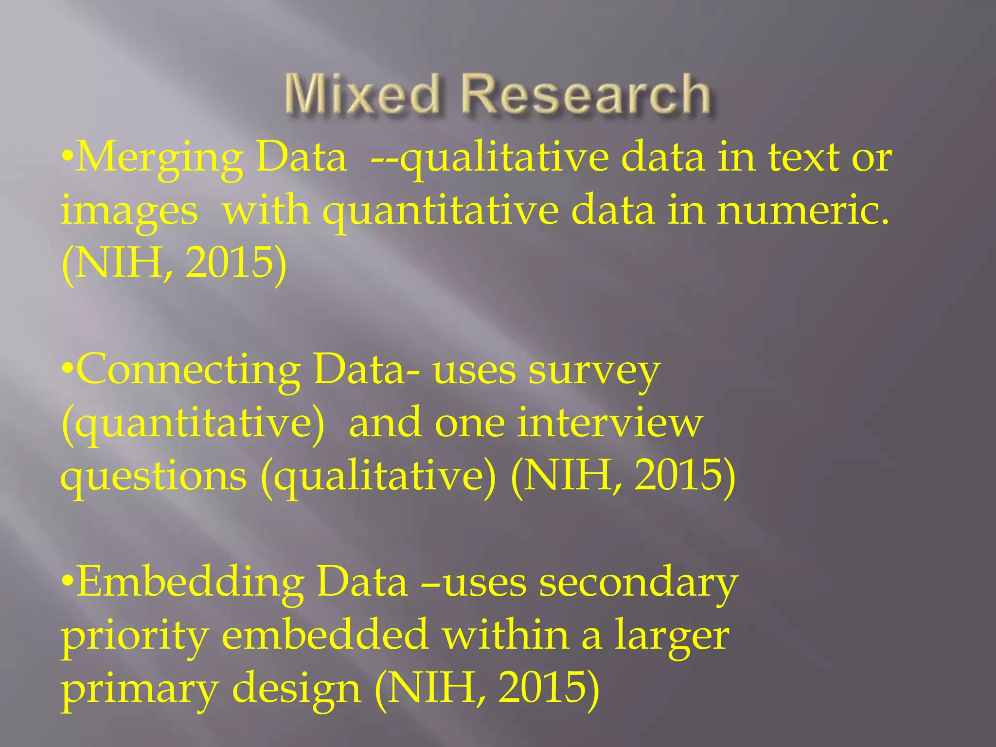 •Merging Data --qualitative data in text or
images with quantitative data in numeric.
(NIH, 2015)
•Connecting Data- uses survey
(quantitative) and one interview
questions (qualitative) (NIH, 2015)
•Embedding Data –uses secondary
priority embedded within a larger
primary design (NIH, 2015)
 