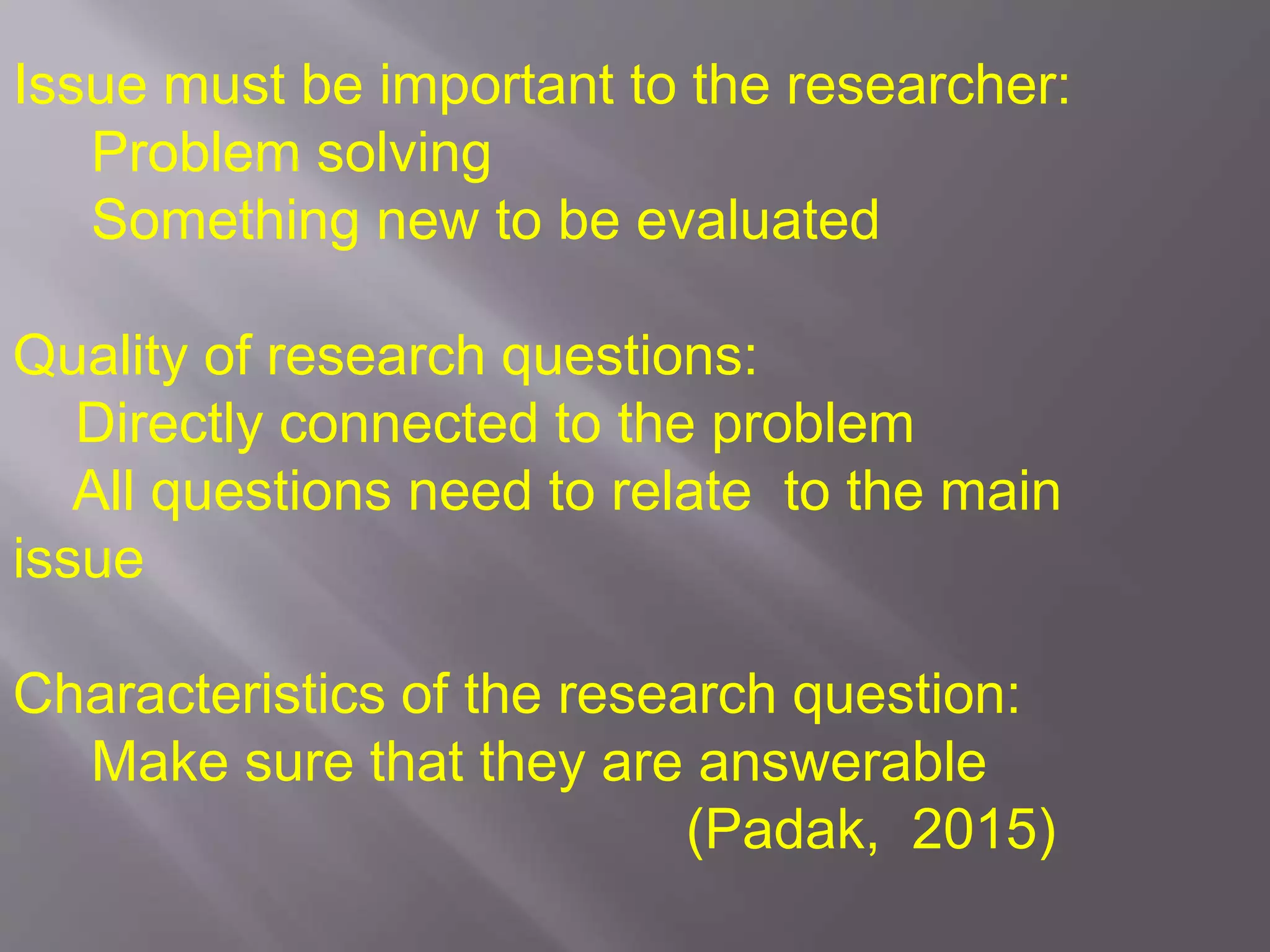 Issue must be important to the researcher:
Problem solving
Something new to be evaluated
Quality of research questions:
Directly connected to the problem
All questions need to relate to the main
issue
Characteristics of the research question:
Make sure that they are answerable
(Padak, 2015)
 