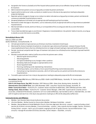 L. Martin
9 36.662.6356
 Assigned to the Forensics (locked) unitof the hospital whose patients were prison offenders being mindful of surroundings
& situations
 Administered direct patient careassuringquality caretaken & patient satisfaction
 Supervised & trained nurses' aides,assistants or studentnurses in the day to day operations leadingto adequately
prepared employees
 Reported patient changes to charge nurse or physician when indicated assuringquality caretaken, patient satisfaction &
unnecessary extended hospitalizationsor worse
 Answered telephones & directed calls to appropriatestaff leadingto quality of caretaken
 Received & routed messages or documents, such as laboratory results, to appropriatestaff assuringunnecessary extended
hospitalizations
 Maintained medical records,technical library,or correspondencefiles assuringup to date & accurateinformation
accessibility
 Transcribed recorded messages or practitioners' diagnoses or recommendations into patients' medical records,assuringup
to date & accurateinformation accessibility
HemodialysisNurse-LVN
February 2000-June 2009
DaVita Healthcare, Conroe/Huntsville, TX
 Utilized specialized trainingto oversee use of dialysis machines,treatments & techniques
 Monitored the dialysis treatment of patients to includevital signs,toleranceof treatment, removal of excess fluid &
cleansingtheblood of toxins that loss of kidney function no longer achieved leadingto improved health & quality of life
 Started, monitored and performed this type of treatment daily dueto loss of kidney function leadingto improved health &
quality of life
 Worked closely with other medical staff to ensure that the patients were safeby
o Monitoring the balanceof fluid
o Educatingpatients
o Caringfor & attending to any changes in their condition
o Reviewing medication dosages as appropriate& correct
o Assessing patientneeds
o Planning,modifyingcare& implementing interventions
o Collecting samples,such as blood,urineor sputum & performing routinelaboratory tests
o Evaluating nursingintervention outcomes, which all led to quality care,patientsatisfaction & unnecessary
hospitalizations
 Trained & supervised new hires in day to day operations leadingto adequately prepared & efficient employees
Hemodialysis Nurse-LVN,February 1998-February 2000 – Estelle Unit/UTMB-Dialysis, Huntsville, TX - Same as above but within
a correctional facility
GVN LVN Charge Nurse- Day Shift, December 1997-Febraury 1998 – Green Acres Nursing Home, Huntsville, TX
Administrative Asst & AR/AP Clerk, June 1995-November 1996 – Long Horn Truck & Auto Salvage, Huntsville, TX
Walker County Rural Water – Huntsville,TX – Customer Service Associate & AR/AP Clerk, 1993-1994 then part-time 1995
Hastings Books, Music & Video – Huntsville,TX – Customer Service Manager, 1990-1992 - Supervised 10 customer service
associates,scheduled shifts & breaks,covered for call insor understaffed days,reprimanded as well as,rewarded CSAs, assi sted
with hiring& trained new hires in the day to day operations leadingto an efficient & adequately staffed store
Community Service and Affiliations
 Member, Sam Houston State University Alumni Association
 Life-time Member, Walker County Fair Association;Member, Barbeque Committee – present
 Member, Wesley Memorial United Methodist Church; Chairman,Age-Level Ministries –present – superviseSunday school
teachers & children’s ministry;Member, FinanceCommittee – present – help create & maintain budget; Teacher, Children’s
Sunday School – present – teach up to 10 students rangingfrom PreK-4th grade; Director, Vacation BibleSchool – July,
annually –manage 40 volunteers & 50 kids;Volunteer, Santa’s Helpers – December, annually
 