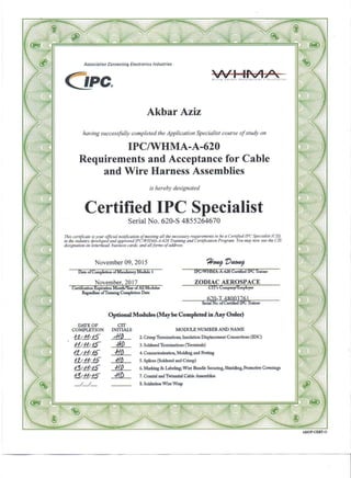 Association Connl1cting Ell1ctronics Industries
CJpc. WI 11-'oI1~WIOIIQ Hornaat Monulccru'e,', It,toQlall-on
Akbar Aziz
having successfully completed the Application Specialist course of study on
IPC/WHMA-A-620
Requirements and Acceptance for Cable
and Wire Harness Assemblies
is hereby designated
Certified IPC Specialist
Serial No. 620-S 4855264670
This certificate is your official notification of meeting all the necessary requirements to be a Certified [PC Specialist (ClS)
in the industry developed and approved lPCIWHMA-A-620 Training and Certification Program. You may now lise the CIS
designation on letterhead. business cards. and all forms of address.
November 09,2015
Date of Completion ofMandamry ModUie 1 IPC/WHMA-A-620 Certihed JPC Trainer
November, 2017 ZODIAC AEROSPACE
620-T 48003761
Serial No. of Certified !PC Trainer
DATE OF
COMPLETION
&_11115
f1/J1J§
!1J_fj;§
1.1.;_ff/§
8;.11;.6
13/_11;_5
_I_/__
Optional Modules (May be Completed in Any Order)
CIT
INITIALS
dtP
1fD
fflJ
.f/!J
MODULE NUMBER AND NAME
2. Crimp Terminations; Insulation Displacement Connections (lDC)
3. Soldered Terminations (Terminals)
4. Connectorization, Molding and Potting
5. Splices (Soldered and Crimp)
6. Matklng & Labeling'. Wire Bundle Securing, Shielding, Protective Coverings
7. Coaxial and Twinaxial Cable Assemblies
8. Solderless Wire Wrap
6200P-CERT-Q
 