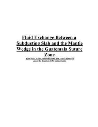 Fluid Exchange Between a
Subducting Slab and the Mantle
Wedge in the Guatemala Suture
Zone
By Shafieul Alam,Connor McGrath, and Joanna Schneider
Under the direction of Dr. Celine Martin
 