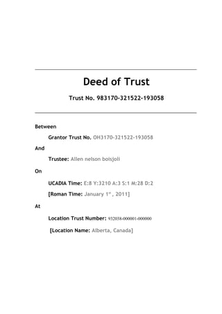 _____________________________________________________________________
Deed of Trust
Trust No. 983170-321522-193058
_____________________________________________________________________
Between
Grantor Trust No. OH3170-321522-193058
And
Trustee: Allen nelson boisjoli
On
UCADIA Time: E:8 Y:3210 A:3 S:1 M:28 D:2
[Roman Time: January 1st
, 2011]
At
Location Trust Number: 932038-000001-000000
[Location Name: Alberta, Canada]
 
