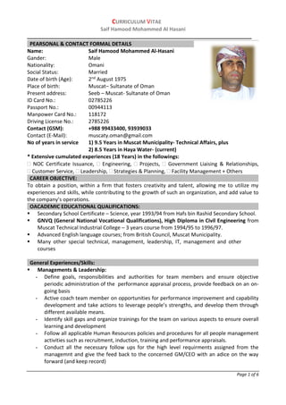 CURRICULUM VITAE
Saif Hamood Mohammed Al Hasani
______________________________________________________________________
Page 1 of 6
Name: Saif Hamood Mohammed Al-Hasani
Gander: Male
Nationality: Omani
Social Status: Married
Date of birth (Age): 2nd August 1975
Place of birth: Muscat– Sultanate of Oman
Present address: Seeb – Muscat- Sultanate of Oman
ID Card No.: 02785226
Passport No.: 00944113
Manpower Card No.: 118172
Driving License No.: 2785226
Contact (GSM): +988 99433400, 93939033
Contact (E-Mail): muscaty.oman@gmail.com
No of years in service 1) 9.5 Years in Muscat Municipality- Technical Affairs, plus
2) 8.5 Years in Haya Water- (current)
* Extensive cumulated experiences (18 Years) in the followings:
 NOC Certificate Issuance,  Engineering,  Projects,  Government Liaising & Relationships,
 Customer Service,  Leadership,  Strategies & Planning,  Facility Management + Others
CAREER OBJECTIVE:
To obtain a position, within a firm that fosters creativity and talent, allowing me to utilize my
experiences and skills, while contributing to the growth of such an organization, and add value to
the company’s operations.
OACADEMIC EDUCATIONAL QUALIFICATIONS:
 Secondary School Certificate – Science, year 1993/94 from Hafs bin Rashid Secondary School.
 GNVQ (General National Vocational Qualifications), High Diploma in Civil Engineering from
Muscat Technical Industrial College – 3 years course from 1994/95 to 1996/97.
 Advanced English language courses; from British Council, Muscat Municipality.
 Many other special technical, management, leadership, IT, management and other
courses
General Experiences/Skills:
 Managements & Leadership:
- Define goals, responsibilities and authorities for team members and ensure objective
periodic administration of the performance appraisal process, provide feedback on an on-
going basis
- Active coach team member on opportunities for performance improvement and capability
development and take actions to leverage people’s strengths, and develop them through
different available means.
- Identify skill gaps and organize trainings for the team on various aspects to ensure overall
learning and development
- Follow all applicable Human Resources policies and procedures for all people management
activities such as recruitment, induction, training and performance appraisals.
- Conduct all the necessary follow ups for the high level requirments assigned from the
managemnt and give the feed back to the concerned GM/CEO with an adice on the way
forward (and keep record)
PEARSONAL & CONTACT FORMAL DETAILS
 
