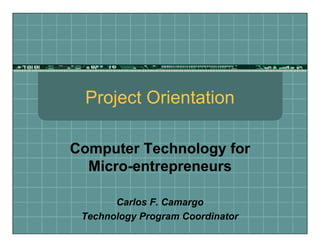 Project Orientation
Computer Technology for
Micro-entrepreneurs
Carlos F. Camargo
Technology Program Coordinator
 
