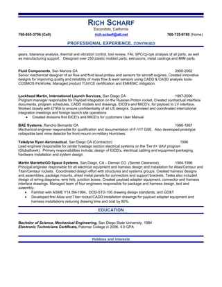 RICH SCHARF
Escondido, California
760-855-3706 (Cell) rich.scharf@att.net 760-735-9780 (Home)
PROFESSIONAL EXPERIENCE, CONTINUED
gears, tolerance analysis, thermal and vibration control, tool review, FAI, SPC/cp-cpk analysis of all parts, as well
as manufacturing support. Designed over 250 plastic molded parts, extrusions, metal castings and MIM parts.
Fluid Components, San Marcos CA 2000-2002
Senior mechanical designer of air flow and fluid level probes and sensors for aircraft engines. Created innovative
designs for improving quality and reliability of mass flow & level sensors using CADD & CADD analysis tools-
COSMOS FloWorks. Managed product TUV/CE certification and EMI/EMC mitigation.
Lockheed Martin, International Launch Services, San Diego CA 1997-2000
Program manager responsible for Payload integration on the Russian Proton rocket. Created contractual interface
documents, program schedules, CADD models and drawings, EICD’s and MICD’s, for payload to LV interface.
Worked closely with DTRA to ensure confidentiality of all US designs. Supervised and coordinated international
integration meetings and foreign launch site operations
• Created divisions first EICD’s and MICD’s for customers User Manual
BAE Systems, Rancho Bernardo CA 1996-1997
Mechanical engineer responsible for qualification and documentation of F-117 GSE. Also developed prototype
collapsible land mine detector for front mount on military HumVees.
Teledyne Ryan Aeronautical, San Diego CA (Contractor) 1996
Lead engineer responsible for center fuselage section electrical systems on the Tier II+ UAV program
(Globalhawk). Primary responsibilities include; design of EICD’s, electrical cabling and equipment packaging,
hardware installation and system design.
Martin Marietta/GD Space Systems, San Diego, CA – Denver CO (Secret Clearance) 1984-1996
Principal engineer responsible for all electrical equipment and harness design and installation for Atlas/Centaur and
Titan/Centaur rockets. Coordinated design effort with structures and systems groups. Created harness designs
and assemblies, package mounts, sheet metal panels for connectors and support brackets. Tasks also included
design of wiring diagrams, wire lists, junction boxes. Created payload adapter equipment, connector and harness
interface drawings. Managed team of four engineers responsible for package and harness design, test and
assembly.
• Familiar with ASME Y14.5M-1994, DOD-STD-100 drawing design standards, and GD&T
• Developed first Atlas and Titan rocket CADD Installation drawings for payload adapter equipment and
harness installations reducing drawing time and cost by 80%.
EDUCATION
Bachelor of Science, Mechanical Engineering, San Diego State University, 1984
Electronic Technicians Certificate, Palomar College in 2006, 4.0 GPA
Hobbies and Interests
 