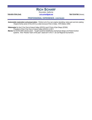 RICH SCHARF
Escondido, California
760-855-3706 (Cell) rich.scharf@att.net 760-735-9780 (Home)
PROFESSIONAL EXPERIENCE, CONTINUED
-Mentor for ECHS 2009 robotics team. Taught students SolidWorks mechanical design and Robot Control
systems. Won “Rookie Team of the year” award at F.I.R.S.T. So Cal Regional tournament.
-Automobile restoration and preservation. Perform all of my own engine rebuilding, body work and zinc plating.
Original family owner of the 2012 La Jolla Concours First in Class, 1970 Datsun 240Z
-Webmaster for the Z Car Club of Inland Valley (ZCCIV) and Z Club of San Diego (ZCSD)
President of the Z Car Club of Inland Valley (ZCCIV) in 2011
 