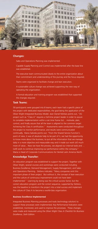 Changes:
Sales and Operations Planning was implemented.
Capable Supply Planning and Control was implemented after the base line
was established.
The executive team communicated clearly to the entire organization about
their commitment and understanding of the journey and the focus required.
Teams were organized to facilitate change and lean execution.
A sustainable culture change was achieved supporting the new way of
operating the organization.
A formal education and training program was established that supported
the changes required.
Task Teams:
59 participants were grouped into 8 teams; each team had a specific piece of
the project with dedicated responsibilities; the goal being the application of the
Oliver Wight Integrated Business Model. Jean Daniel Mottais points out, “(A)
project such as "Class A" requires a full-time project leader in order to assure
its complete implementation within a set time frame (to)… motivate, plan,
control, and finally assure that all the team is aligned to the common target:
Achieving the Class A certification.” Assessments were conducted throughout
the project to monitor performance, and results were communicated
continually. Maria Salceda points out; “From the Shared Service function's
point of view, it was of absolute help to be part of it, we had the opportunity
to know more about the business, to put all the information that we manage
daily in a more objective and measurable way and it made our work (of) much
more of value... Now we have the process, we aligned our internal tools and …
(will) work to continue improving our performance within the company.”
Maria is Head of Corporate Communications for Henkel Latin America North.
Knowledge Transfer:
An education program was established to support the project. Together with
Oliver Wight, several courses and workshops were conducted including
Business Excellence, Demand Management, Supply Management, and Sales
and Operations Planning. Stefano indicates: “Many companies omit this
important phase of their project. But without it, the concept of lean execution
and the culture of continuous improvement could not have been
implemented.” Learning by doing was the critical success factor, but the
correct education program and the correct sequence, supported by Stefano,
was the baseline to transform the project into a total success and implement
the culture of Class A to become a world-class organization.
Business Excellence Implemented
Integrated Business Planning processes and tools (technology solution) to
support these processes were implemented; Key Performance Indicators were
established, monitored, and used to improve the processes. These changes
were made and measured using the Oliver Wight Class A Checklist for Business
Excellence, Sixth Edition.
 