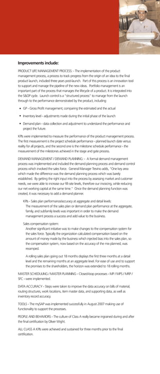 Improvements include:
PRODUCT LIFE MANAGEMENT PROCESS: - The implementation of the product
management process, a process to track progress from the origin of an idea to the final
product launch, included three years post-launch. Part of this process is an innovation tool
to support and manage the pipeline of the new ideas. Portfolio management is an
important part of the process that manages the lifecycle of a product. It is integrated into
the S&OP cycle. Launch control is a “structured process” to manage from the launch
through to the performance demonstrated by the product, including:
GP - Gross Profit management; comparing the estimated and the actual
Inventory level - adjustments made during the initial phase of the launch
Demand plan - data collection and adjustment to understand the performance and
project the future.
KPIs were implemented to measure the performance of the product management process.
The first measurement is the project schedule performance - planned launch date versus
reality for all projects, and the second one is the milestone schedule performance - the
measurement of the milestones achieved in the stage and gate process.
DEMAND MANAGEMENT / DEMAND PLANNING: - A formal demand management
process was implemented and included the demand planning process and demand control
process which involved the sales force. General Manager Trevino adds, “One key area
which made the difference was the demand planning process which was barely
established. By getting the right input into the process by assessing market and customer
needs, we were able to increase our fill rate levels, therefore our invoicing, while reducing
our net working capital at the same time." Once the demand planning function was
created, it was necessary to add a demand planner.
KPIs - Sales plan performance/accuracy at aggregate and detail levels:
The measurement of the sales plan or demand plan performance at the aggregate,
family, and subfamily levels was important in order to make the demand
management process a success and add value to the business.
Sales compensation system:
Another significant initiative was to make changes to the compensation system for
the sales force. Typically the organization calculated compensation based on the
amount of money made by the business which injected bias into the sales plan, so
the compensation system, now based on the accuracy of the mix planned, was
revamped.
A rolling sales plan going out 18 months displays the first three months at a detail
level and the remaining months at an aggregate level. For ease of use and to support
the promises to the shareholders, the horizon was extended to 18 rolling months.
MASTER SCHEDULING / MASTER PLANNING - Closed-loop processes - MP / MPS / MRP /
SFC - were implemented.
DATA ACCURACY - Steps were taken to improve the data accuracy on bills of material,
routing structures, work locations, item master data, and supporting data, as well as
inventory record accuracy.
TOOLS - The mySAP was implemented successfully in August 2007 making use of
functionality to support the processes.
PEOPLE AND BEHAVIORS - The culture of Class A really became ingrained during and after
the final certification by Oliver Wight.
ALL CLASS A KPIs were achieved and sustained for three months prior to the final
certification.
 
