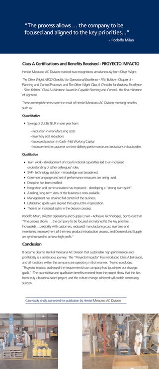 Class A Certifications and Benefits Received - PROYECTO IMPACTO
Henkel Mexicana AC Division received two recognitions simultaneously from Oliver Wight:
The Oliver Wight ABCD Checklist for Operational Excellence - Fifth Edition - Chapter 5 -
Planning and Control Processes and The Oliver Wight Class A Checklist for Business Excellence
- Sixth Edition - Class A Milestone Award in Capable Planning and Control - the first milestone
of eighteen.
These accomplishments were the result of Henkel Mexicana AC Division receiving benefits
such as:
Quantitative
Savings of 2,336 TEUR in one year from:
- Reduction in manufacturing costs
- Inventory cost reductions
- Improved position in Cash - Net Working Capital
- Improvement in customer on-time delivery performance and reductions in backorders
Qualitative
Team work - development of cross-functional capabilities led to an increased
understanding of other colleagues' roles.
SAP - technology solution - knowledge was broadened.
Common language and set of performance measures are being used.
Discipline has been instilled.
Integration and communication has improved - developing a “strong team spirit”.
A rolling, long-term view of the business is now available.
Management has attained full control of the business.
Established goals were aligned throughout the organization.
There is an increased agility in the decision process.
Rodolfo Milan, Director Operations and Supply Chain - Adhesive Technologies, points out that
“The process allows … the company to be focused and aligned to the key priorities …
Increase(d) …credibility with customers, reduce(d) manufacturing cost, overtime and
inventories, improve(ment of the) new product introduction process, and Demand and Supply
are synchronized to achieve high profit.”
Conclusion
It became clear to Henkel Mexicana AC Division that sustainable high performance and
profitability is a continuous journey. The “Proyecto Impacto” has introduced Class A behaviors,
and all functions within the company are operating in that manner. Trevino concludes,
“Proyecto Impacto addressed the (requirements) our company had to achieve our strategic
goals.” The quantitative and qualitative benefits received from the project show that this has
been truly a business-based project, and the culture change achieved will enable continuing
success.
Case study kindly authorized for publication by Henkel Mexicana AC Division
“The process allows … the company to be
focused and aligned to the key priorities...”
- Rodolfo Milan
 