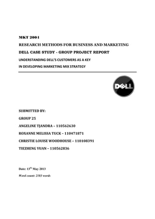 MKT 2004
RESEARCH METHODS FOR BUSINESS AND MARKETING
DELL CASE STUDY - GROUP PROJECT REPORT
UNDERSTANDING DELL’S CUSTOMERS AS A KEY
IN DEVELOPING MARKETING MIX STRATEGY
SUBMITTED BY:
GROUP 25
ANGELINE TJANDRA – 110562630
ROXANNE MELISSA TUCK – 110471871
CHRISTIE LOUISE WOODHOUSE – 110108391
TIEZHENG YUAN – 110562836
Date: 13th
May 2013
Word count: 2183 words
 