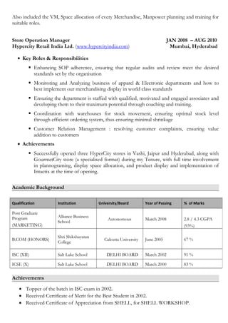 Also included the VM, Space allocation of every Merchandise, Manpower planning and training for
suitable roles.
Store Operation Manager JAN 2008 – AUG 2010
Hypercity Retail India Ltd. (www.hypercityindia.com) Mumbai, Hyderabad
• Key Roles & Responsibilities
 Enhancing SOP adherence, ensuring that regular audits and review meet the desired
standards set by the organisation
 Monitoring and Analyzing business of apparel & Electronic departments and how to
best implement our merchandising display in world class standards
 Ensuring the department is staffed with qualified, motivated and engaged associates and
developing them to their maximum potential through coaching and training.
 Coordination with warehouses for stock movement, ensuring optimal stock level
through efficient ordering system, thus ensuring minimal shrinkage
 Customer Relation Management : resolving customer complaints, ensuring value
addition to customers
• Achievements
 Successfully opened three HyperCity stores in Vashi, Jaipur and Hyderabad, along with
GourmetCity store (a specialised format) during my Tenure, with full time involvement
in plannograming, display space allocation, and product display and implementation of
Intactix at the time of opening.
Academic Background
Achievements
• Topper of the batch in ISC exam in 2002.
• Received Certificate of Merit for the Best Student in 2002.
• Received Certificate of Appreciation from SHELL, for SHELL WORKSHOP.
Qualification Institution University/Board Year of Passing % of Marks
Post Graduate
Program
(MARKETING)
Alliance Business
School
Autonomous March 2008 2.8 / 4.3 CGPA
(93%)
B.COM (HONORS)
Shri Shikshayatan
College
Calcutta University June 2005 67 %
ISC (XII) Salt Lake School DELHI BOARD March 2002 91 %
ICSE (X) Salt Lake School DELHI BOARD March 2000 83 %
 