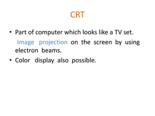 CRT
• Part of computer which looks like a TV set.
Image projection on the screen by using
electron beams.
• Color display also possible.
 