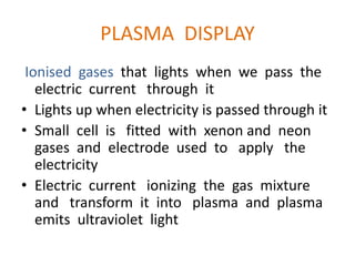 PLASMA DISPLAY
Ionised gases that lights when we pass the
electric current through it
• Lights up when electricity is passed through it
• Small cell is fitted with xenon and neon
gases and electrode used to apply the
electricity
• Electric current ionizing the gas mixture
and transform it into plasma and plasma
emits ultraviolet light
 