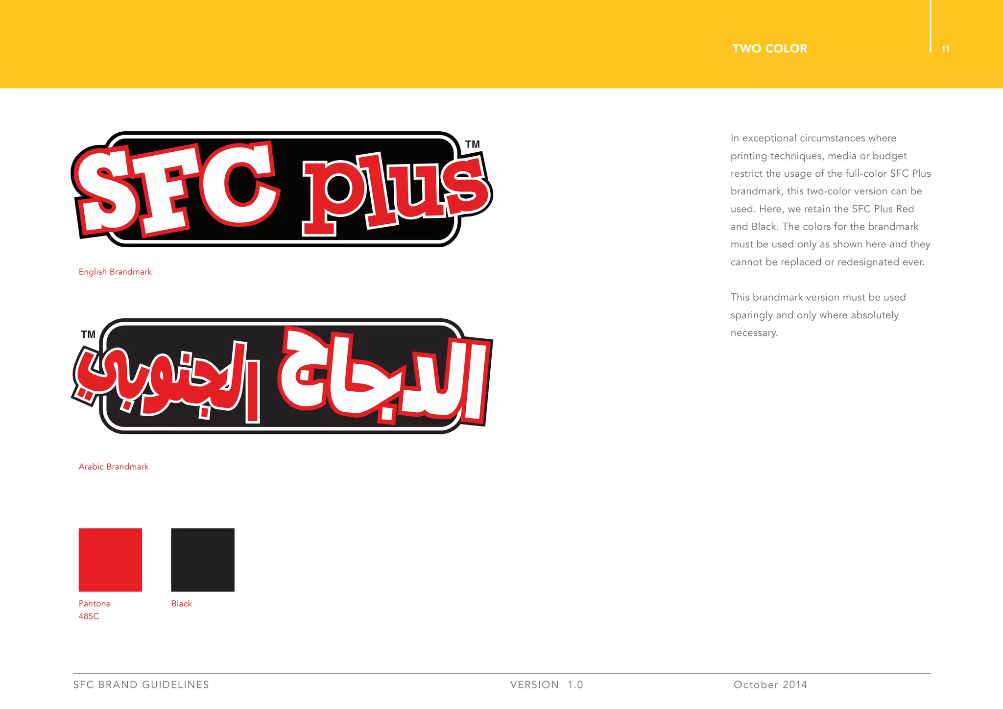 11
SFC BRAND GUIDELINES 	 	 VERSION 1.0 	 October 2014 	
In exceptional circumstances where
printing techniques, media or budget
restrict the usage of the full-color SFC Plus
brandmark, this two-color version can be
used. Here, we retain the SFC Plus Red
and Black. The colors for the brandmark
must be used only as shown here and they
cannot be replaced or redesignated ever.
This brandmark version must be used
sparingly and only where absolutely
necessary.
two ColoR
English Brandmark
Arabic Brandmark
Pantone
485C
Black
 