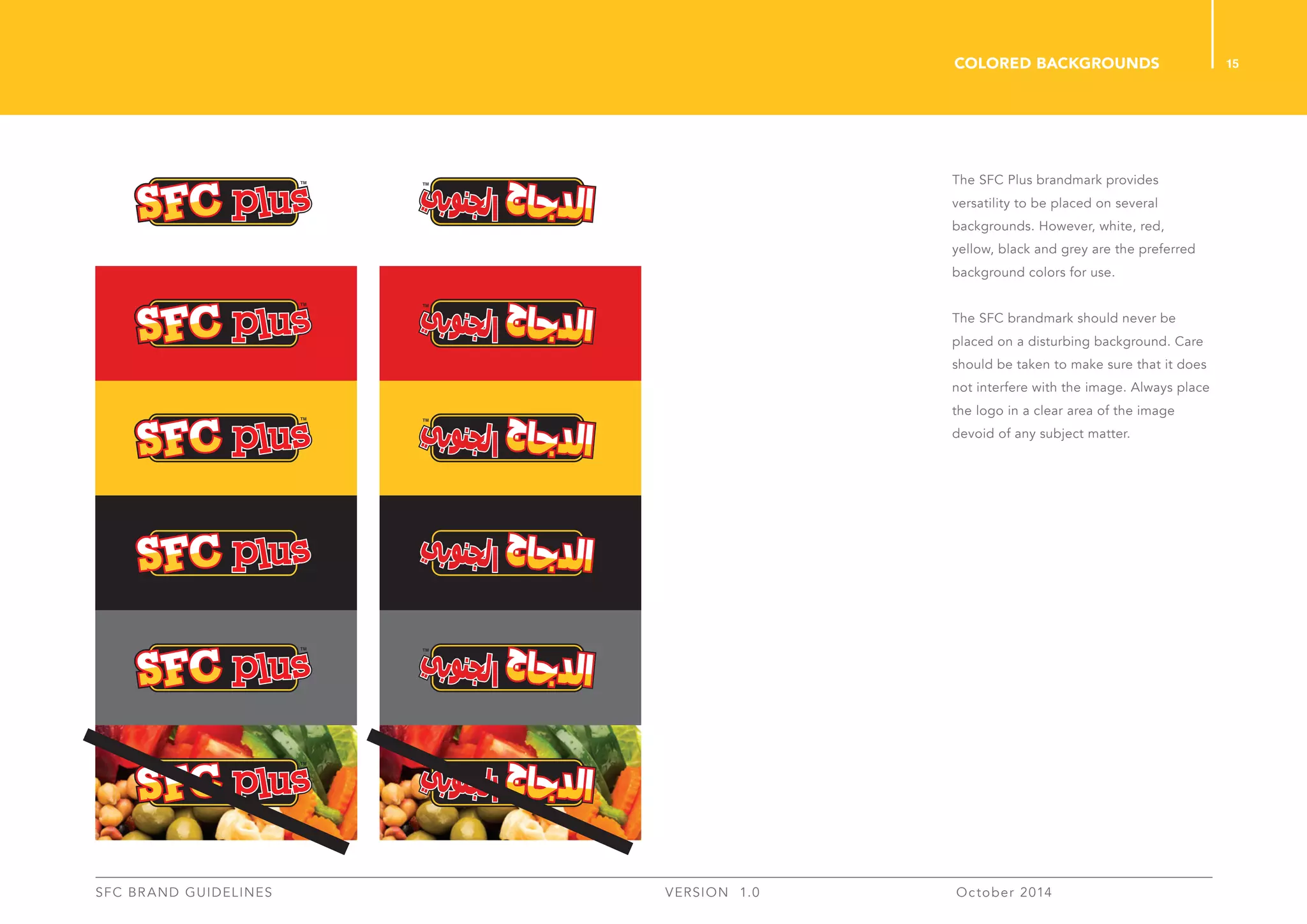 15
SFC BRAND GUIDELINES 	 	 VERSION 1.0 	 October 2014 	
colored backgrounds
The SFC Plus brandmark provides
versatility to be placed on several
backgrounds. However, white, red,
yellow, black and grey are the preferred
background colors for use.
The SFC brandmark should never be
placed on a disturbing background. Care
should be taken to make sure that it does
not interfere with the image. Always place
the logo in a clear area of the image
devoid of any subject matter.
 