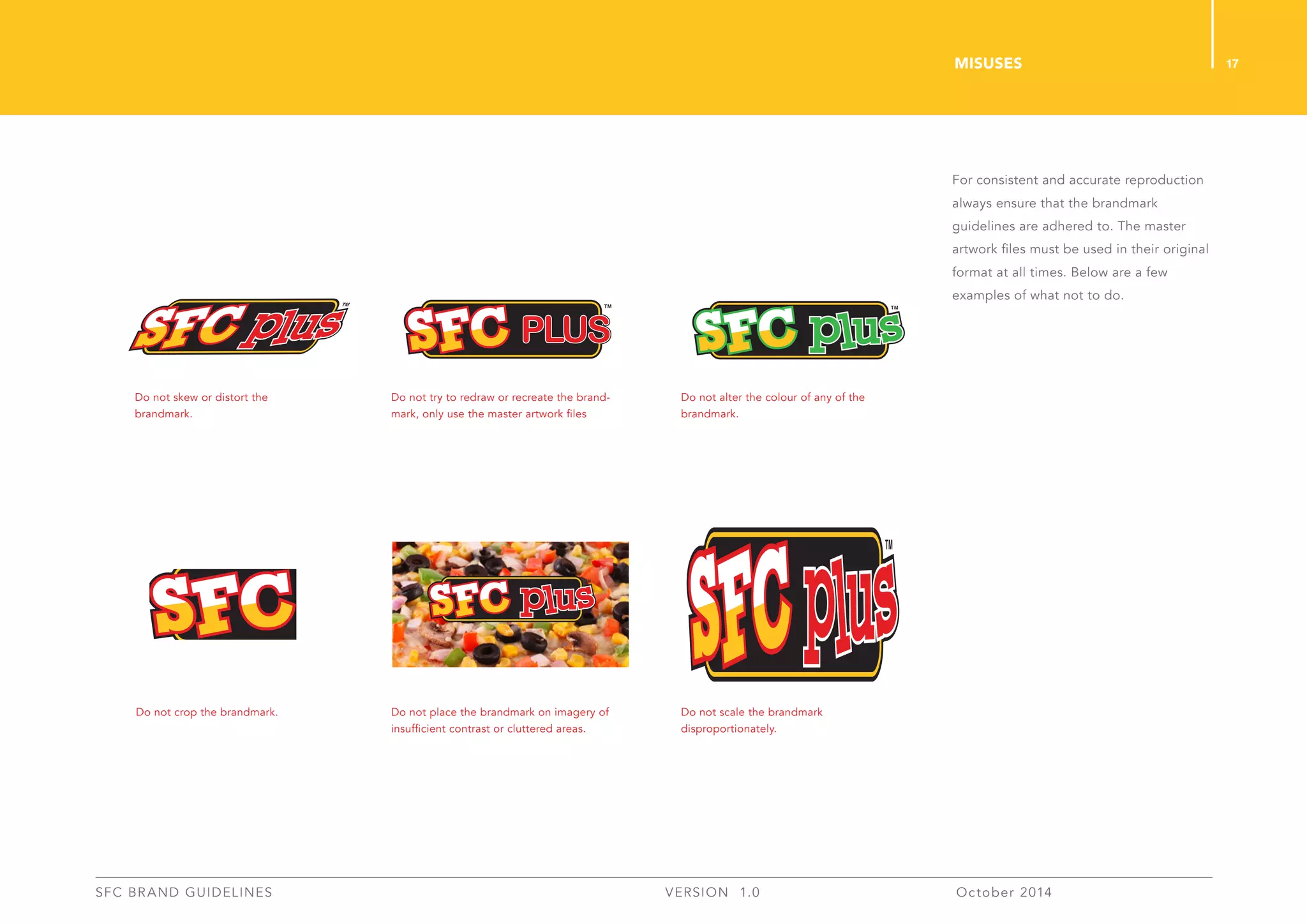 17
SFC BRAND GUIDELINES 	 	 VERSION 1.0 	 October 2014 	
For consistent and accurate reproduction
always ensure that the brandmark
guidelines are adhered to. The master
artwork files must be used in their original
format at all times. Below are a few
examples of what not to do.
MISUSES
Do not skew or distort the
brandmark.
Do not try to redraw or recreate the brand-
mark, only use the master artwork files
Do not place the brandmark on imagery of
insufficient contrast or cluttered areas.
Do not crop the brandmark.
Do not alter the colour of any of the
brandmark.
Do not scale the brandmark
disproportionately.
 