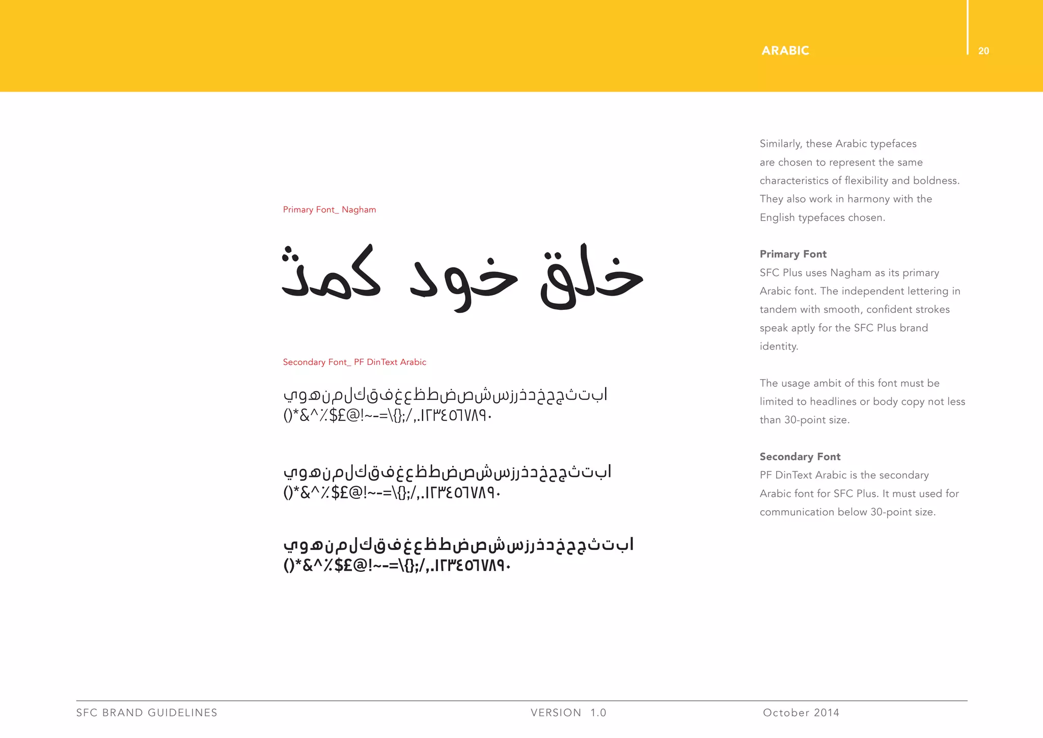 20
SFC BRAND GUIDELINES 	 	 VERSION 1.0 	 October 2014 	
Similarly, these Arabic typefaces
are chosen to represent the same
characteristics of flexibility and boldness.
They also work in harmony with the
English typefaces chosen.
Primary Font
SFC Plus uses Nagham as its primary
Arabic font. The independent lettering in
tandem with smooth, confident strokes
speak aptly for the SFC Plus brand
identity.
The usage ambit of this font must be
limited to headlines or body copy not less
than 30-point size.
Secondary Font
PF DinText Arabic is the secondary
Arabic font for SFC Plus. It must used for
communication below 30-point size.
Arabic
‫ي‬‫و‬‫ه‬‫ن‬‫م‬‫ل‬‫ك‬‫ق‬‫ف‬‫غ‬‫ع‬‫ظ‬‫ط‬‫ض‬‫ص‬‫ش‬‫س‬‫ز‬‫ر‬‫ذ‬‫د‬‫خ‬‫ح‬‫ج‬‫ث‬‫ت‬‫ب‬‫ا‬
)(*&^%$£@!~-=}{;/,.1234567890
‫ي‬‫و‬‫ه‬‫ن‬‫م‬‫ل‬‫ك‬‫ق‬‫ف‬‫غ‬‫ع‬‫ظ‬‫ط‬‫ض‬‫ص‬‫ش‬‫س‬‫ز‬‫ر‬‫ذ‬‫د‬‫خ‬‫ح‬‫ج‬‫ث‬‫ت‬‫ب‬‫ا‬
)(*&^%$£@!~-=}{;/,.1234567890
‫ي‬‫و‬‫ه‬‫ن‬‫م‬‫ل‬‫ك‬‫ق‬‫ف‬‫غ‬‫ع‬‫ظ‬‫ط‬‫ض‬‫ص‬‫ش‬‫س‬‫ز‬‫ر‬‫ذ‬‫د‬‫خ‬‫ح‬‫ج‬‫ث‬‫ت‬‫ب‬‫ا‬
)(*&^%$£@!~-=}{;/,.1234567890
Primary Font_ Nagham
Secondary Font_ PF DinText Arabic
 