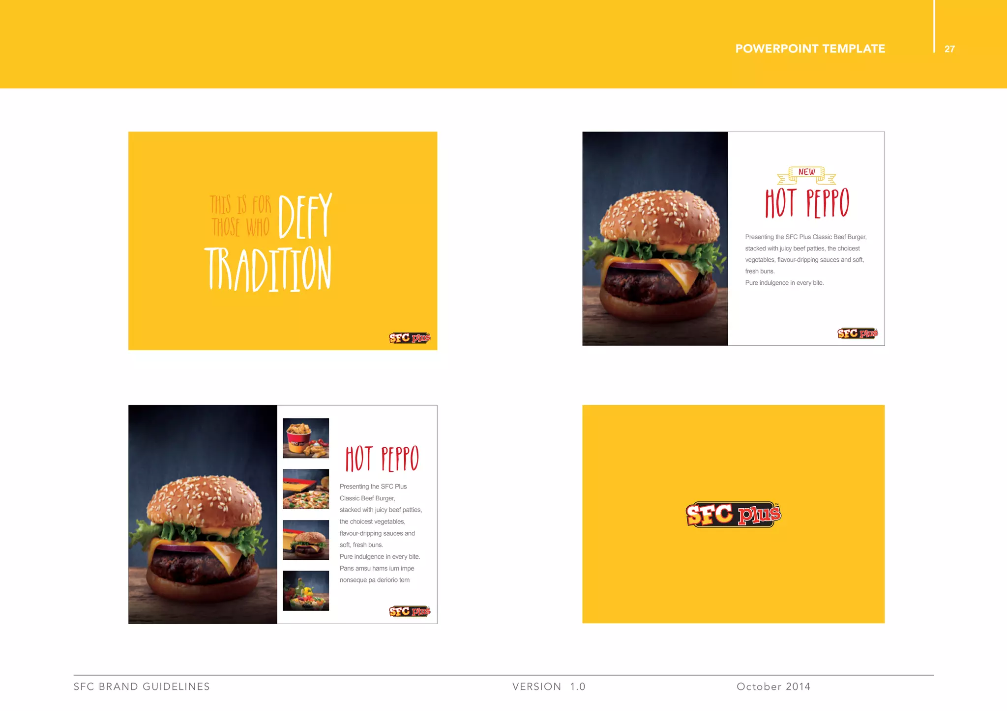 27
SFC BRAND GUIDELINES 	 	 VERSION 1.0 	 October 2014 	
POWERPOINT TEMPLATE
HOT PEPPO
NEW
Presenting the SFC Plus Classic Beef Burger,
stacked with juicy beef patties, the choicest
vegetables, ﬂavour-dripping sauces and soft,
fresh buns.
Pure indulgence in every bite.
Presenting the SFC Plus
Classic Beef Burger,
stacked with juicy beef patties,
the choicest vegetables,
ﬂavour-dripping sauces and
soft, fresh buns.
Pure indulgence in every bite.
Pans amsu hams ium impe
nonseque pa deriorio tem
HOT PEPPO
 