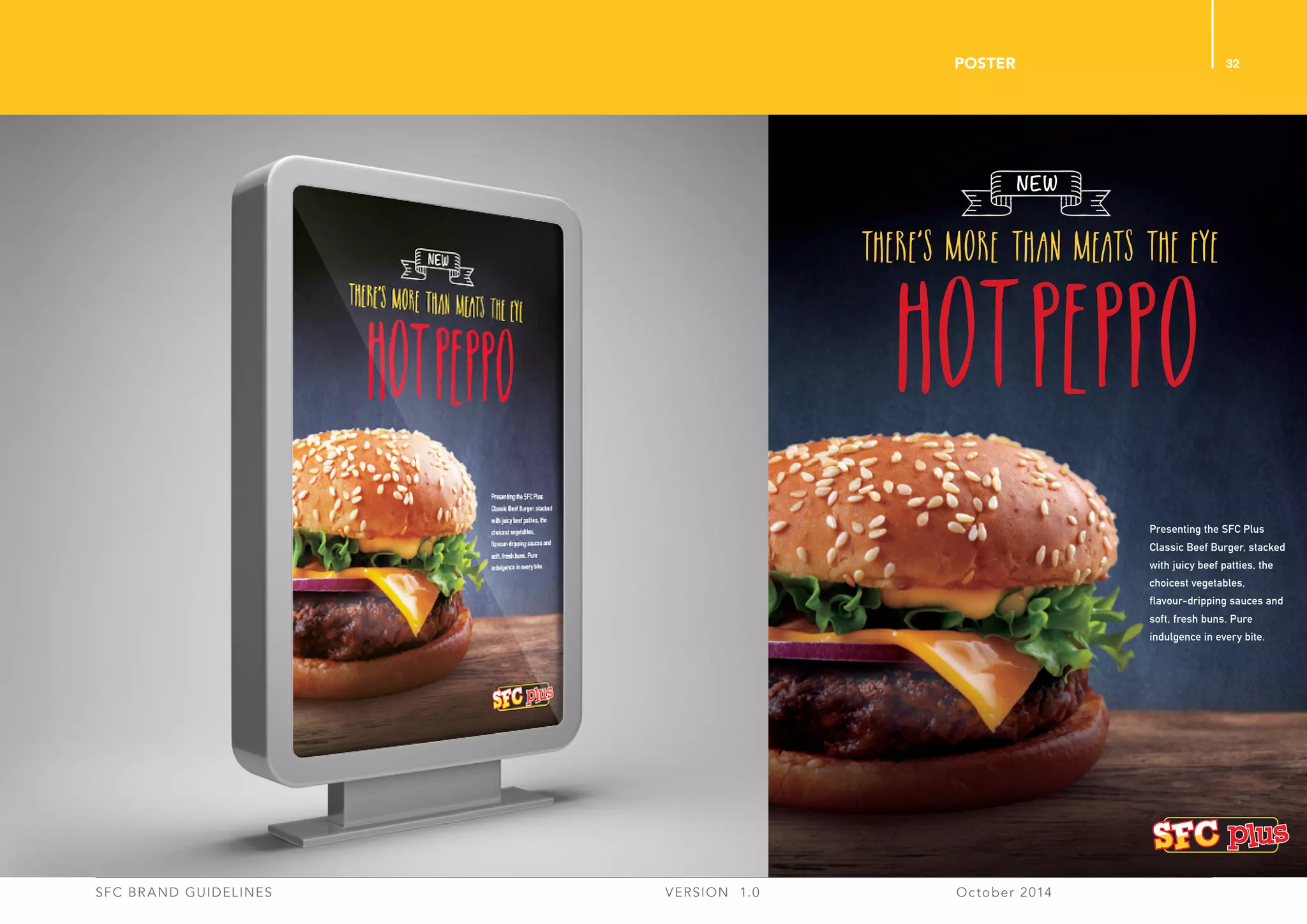 32
SFC BRAND GUIDELINES 	 	 VERSION 1.0 	 October 2014 	
POSTER
Presenting the SFC Plus
Classic Beef Burger, stacked
with juicy beef patties, the
choicest vegetables,
flavour-dripping sauces and
soft, fresh buns. Pure
indulgence in every bite.
There’s More than Meats the Eye
HOTPEPPO
NEW
 