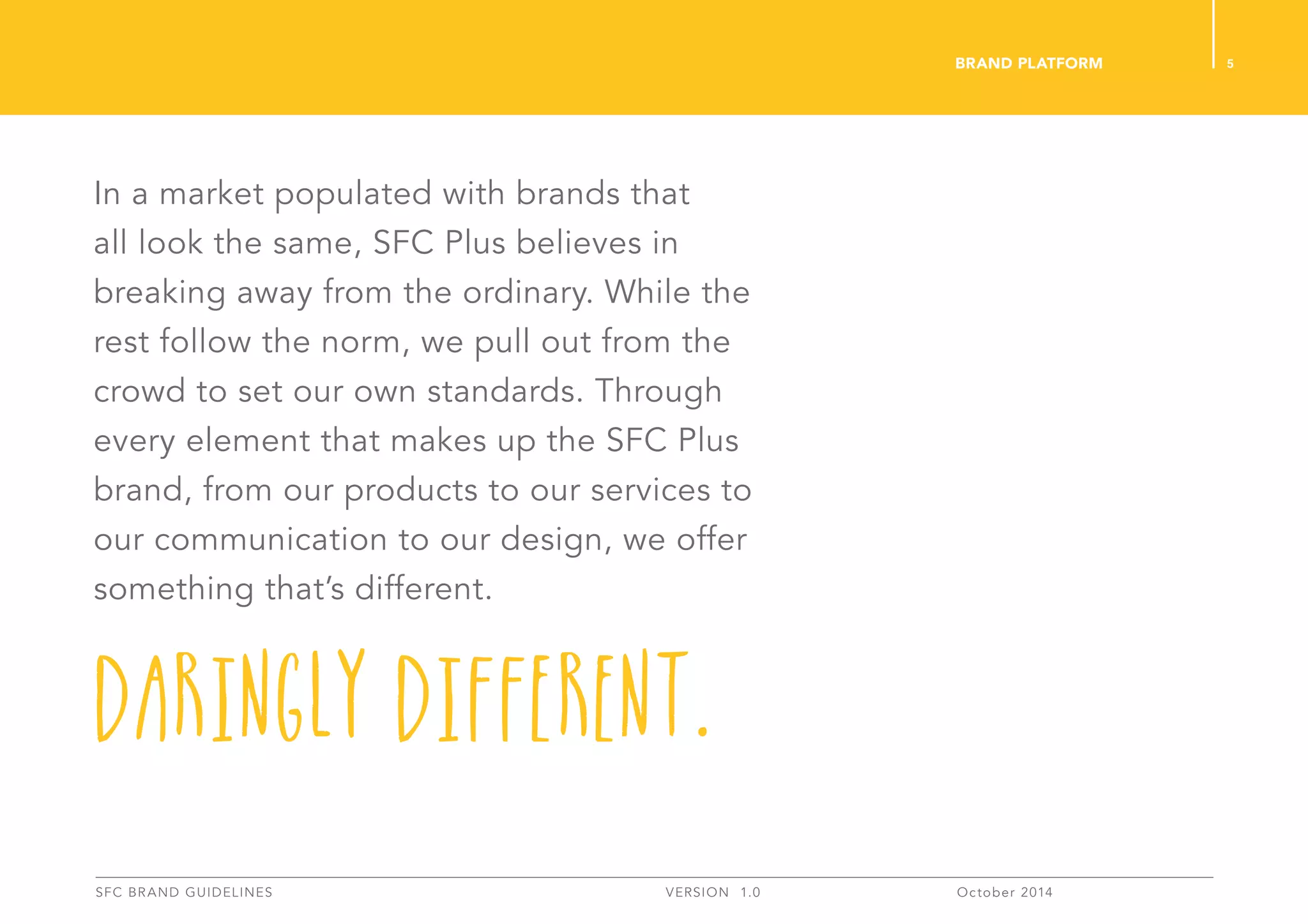 In a market populated with brands that
all look the same, SFC Plus believes in
breaking away from the ordinary. While the
rest follow the norm, we pull out from the
crowd to set our own standards. Through
every element that makes up the SFC Plus
brand, from our products to our services to
our communication to our design, we offer
something that’s different.
Daringly Different.
5
SFC BRAND GUIDELINES 	 	 VERSION 1.0 	 October 2014 	
BRAND PLATFORM
 