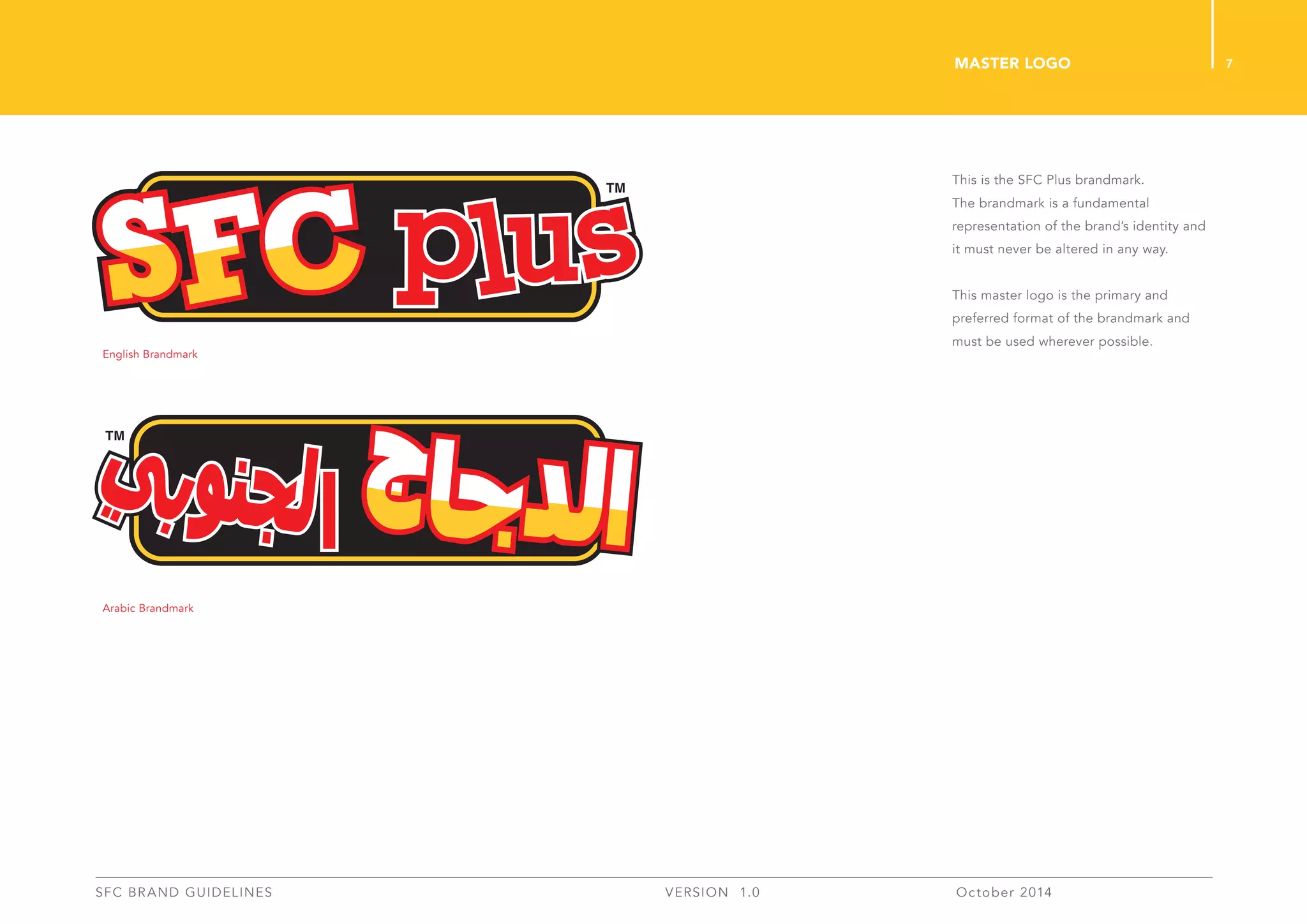 7
SFC BRAND GUIDELINES 	 	 VERSION 1.0 	 October 2014 	
This is the SFC Plus brandmark.
The brandmark is a fundamental
representation of the brand’s identity and
it must never be altered in any way.
This master logo is the primary and
preferred format of the brandmark and
must be used wherever possible.
Master Logo
English Brandmark
Arabic Brandmark
 