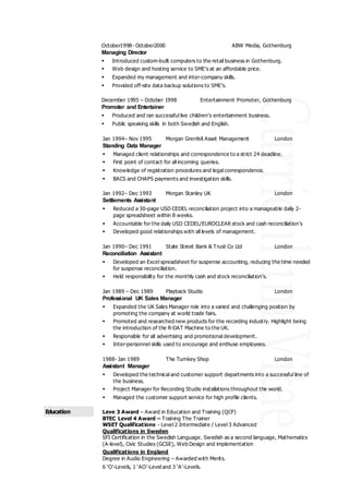 October1998- October2000 ABW Media, Gothenburg
Managing Director
 Introduced custom-built computers to the retail business in Gothenburg.
 Web design and hosting service to SME’s at an affordable price.
 Expanded my management and inter-company skills.
 Provided off-site data backup solutions to SME’s.
December 1995 – October 1998 Entertainment Promoter, Gothenburg
Promoter and Entertainer
 Produced and ran successful live children’s entertainment business.
 Public speaking skills in both Swedish and English.
Jan 1994– Nov 1995 Morgan Grenfell Asset Management London
Standing Data Manager
 Managed client relationships and correspondence to a strict 24 deadline.
 First point of contact for all incoming queries.
 Knowledge of registration procedures and legal correspondence.
 BACS and CHAPS payments and investigation skills.
Jan 1992– Dec 1993 Morgan Stanley UK London
Settlements Assistant
 Reduced a 30-page USD CEDEL reconciliation project into a manageable daily 2-
page spreadsheet within 8 weeks.
 Accountable for the daily USD CEDEL/EUROCLEAR stock and cash reconciliation’s
 Developed good relationships with all levels of management.
Jan 1990– Dec 1991 State Street Bank & Trust Co Ltd London
Reconciliation Assistant
 Developed an Excel spreadsheet for suspense accounting, reducing the time needed
for suspense reconciliation.
 Held responsibility for the monthly cash and stock reconciliation’s.
Jan 1989 – Dec 1989 Playback Studio London
Professional UK Sales Manager
 Expanded the UK Sales Manager role into a varied and challenging position by
promoting the company at world trade fairs.
 Promoted and researched new products for the recording industry. Highlight being
the introduction of the R-DAT Machine to the UK.
 Responsible for all advertising and promotional development.
 Inter-personnel skills used to encourage and enthuse employees.
1988- Jan 1989 The Turnkey Shop London
Assistant Manager
 Developed the technical and customer support departments into a successful line of
the business.
 Project Manager for Recording Studio installations throughout the world.
 Managed the customer support service for high profile clients.
Education Leve 3 Award – Award in Education and Training (QCF)
BTEC Level 4 Award – Training The Trainer
WSET Qualifications - Level 2 Intermediate / Level 3 Advanced
Qualifications in Sweden
SFI Certification in the Swedish Language. Swedish as a second language, Mathematics
(A-level), Civic Studies (GCSE), Web Design and implementation
Qualifications in England
Degree in Audio Engineering – Awarded with Merits.
6 ‘O’-Levels, 1 ‘AO’-Level and 3 ‘A’-Levels.
 