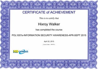 CERTIFICATE of ACHIEVEMENT
This is to certify that
Hixroy Walker
has completed the course
POL1007e-INFORMATION SECURITY AWARENESS-APR-SEPT 2015
April 22, 2015
Course Grade: 100.00 %
 