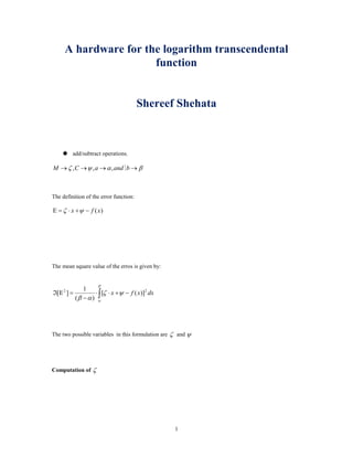 A hardware for the logarithm transcendental
function
Shereef Shehata
 add/subtract operations.
βαψζ →→→→ bandaCM ,,,
The definition of the error function:
)(xfx −+⋅=Ε ψζ
The mean square value of the erros is given by:
dxxfx 22
)]([
)(
1
][ −+⋅⋅
−
=Εℑ ∫ ψζ
αβ
β
α
The two possible variables in this formulation are ζ and ψ
Computation of ζ
1
 