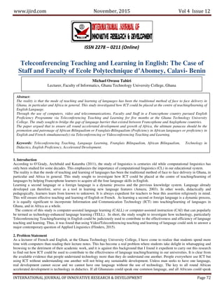 www.ijird.com November, 2015 Vol 4 Issue 12
INTERNATIONAL JOURNAL OF INNOVATIVE RESEARCH & DEVELOPMENT Page 72
Teleconferencing Teaching and Learning in English: The Case of
Staff and Faculty of Ecole Polytechnique d’Abomey, Calavi- Benin
1. Introduction
According to O’Grady, Archibald and Katamba (2011), the study of linguistics is centuries old while computational linguistics has
only been studied for some decades. This emphasizes the importance of computational linguistics (CL) in our educational system.
The reality is that the mode of teaching and learning of languages has been the traditional method of face to face delivery in Ghana, in
particular and Africa in general. This study sought to investigate how ICT could be placed at the centre of teaching/learning of
languages by helping Francophone learners to acquire all the four language skills in English.
Learning a second language or a foreign language is a dynamic process and the previous knowledge system. Language already
developed can therefore, serve as a tool in learning new language features (Amuzu, 2003). In other words, didactically and
pedagogically, learners learn from known to unknown. It is always expedient for teachers to bear this assertion religiously in mind.
This will ensure effective teaching and learning of English or French. As learning a second or foreign language is a dynamic process,
it is equally significant to incorporate Information and Communication Technology (ICT) into teaching/learning of languages in
Ghana, and in Africa as a whole.
The context of this study is computer-assisted language learning (CALL) or computer-assisted instruction (CAI) that can popularly
be termed as technology-enhanced language learning (TELL). In short, the study sought to investigate how technology, particularly
Teleconferencing Teaching/learning in English could be judiciously used to contribute to the effectiveness and efficiency of language
teaching and learning. Thus, it was found that using Video/Teleconferencing teaching and learning of language could seek to answer a
major contemporary question of Applied Linguistics (Flinders, 2015).
2. Problem Statement
As a lecturer of French and English, at the Ghana Technology University College, I have come to realize that students spend more
time with computers than reading their lecture notes. This has become a real problem where students take delight in whatsapping and
browsing to the detriment of their academic work, and it is against this background that I found it expedient to carry out this research
to find out how ICT could be used to contribute to the effectiveness of language teaching/learning in our universities. It is clear from
the available evidence that people understand technology more than they do understand one another. People everywhere use ICT but
using ICT without understanding one another will not bring any sustainable development. Unless man seeks to have one language,
real development cannot occur and we cannot have one language without the use of technology. The key to all round African
accelerated development is technology in didactics. If all Ghanaians could speak one common language, and all Africans could speak
ISSN 2278 – 0211 (Online)
Michael Owusu Tabiri
Lecturer, Faculty of Informatics, Ghana Technology University College, Ghana
Abstract:
The reality is that the mode of teaching and learning of languages has been the traditional method of face to face delivery in
Ghana, in particular and Africa in general. This study investigated how ICT could be placed at the centre of teaching/learning of
English Language.
Through the use of computers, video and telecommunications, Faculty and Staff in a Francophone country pursued English
Proficiency Programme via Teleconferencing Teaching and Learning for five months at the Ghana Technology University
College. The study sought to bridge the gap of language barrier that existed between Francophone and Anglophone countries.
The paper argued that to ensure all round accelerated development and growth of Africa, the ultimate panacea should be the
promotion and patronage of African Bilingualism or Franglais-Bilingualism (Proficiency in African languages or proficiency in
English and French simultaneously) via Teleconferencing or Videoconferencing Teaching and Learning.
Keywords: Teleconferencing Teaching, Language Learning, Franglais Bilingualism, African Bilingualism, Technology in
Didactics, English Proficiency, Accelerated Development.
 
